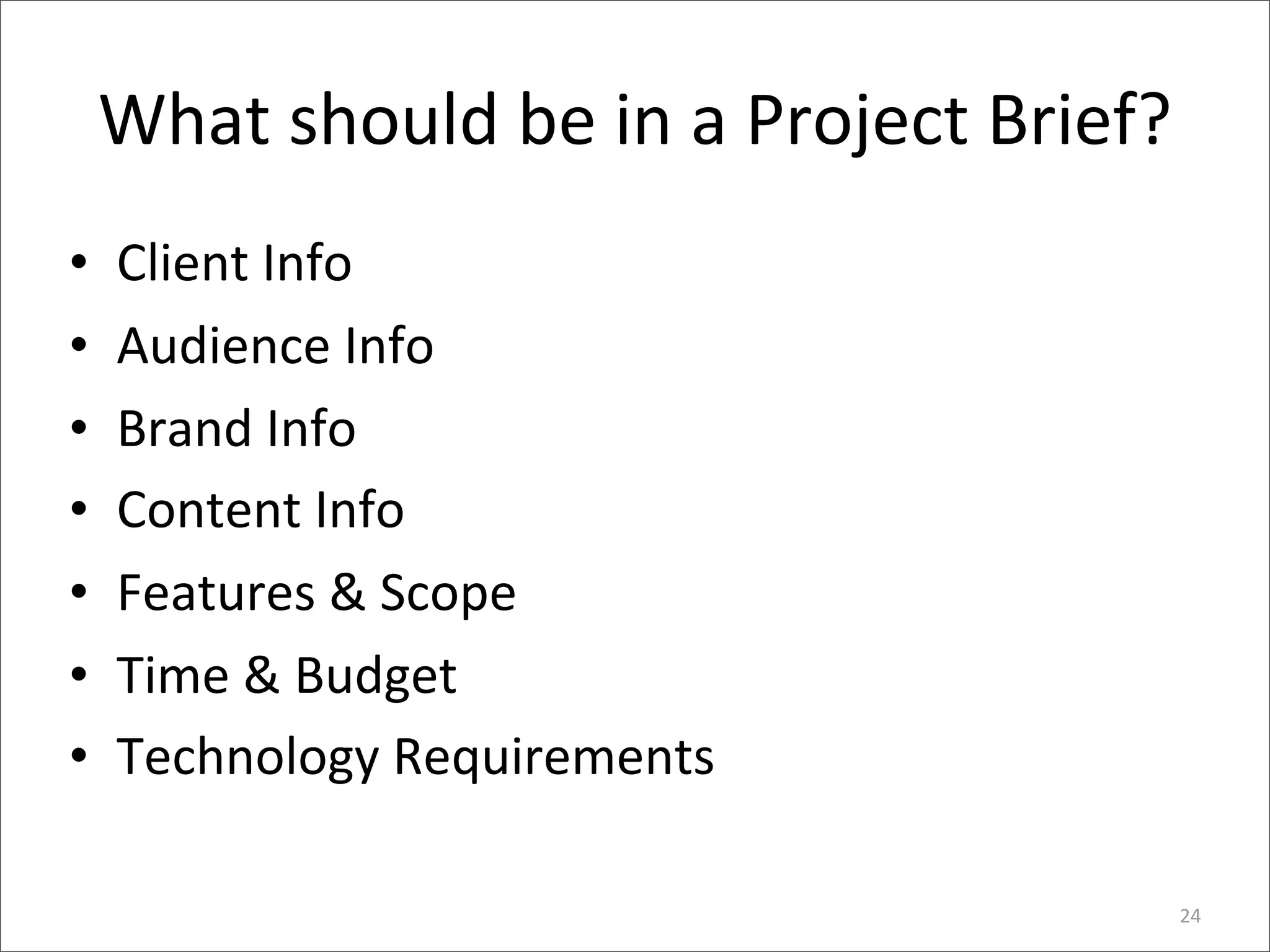 What	
  should	
  be	
  in	
  a	
  Project	
  Brief?
•   Client	
  Info
•   Audience	
  Info
•   Brand	
  Info
•   Content	
  Info
•   Features	
  &	
  Scope
•   Time	
  &	
  Budget
•   Technology	
  Requirements

                                                           24
 
