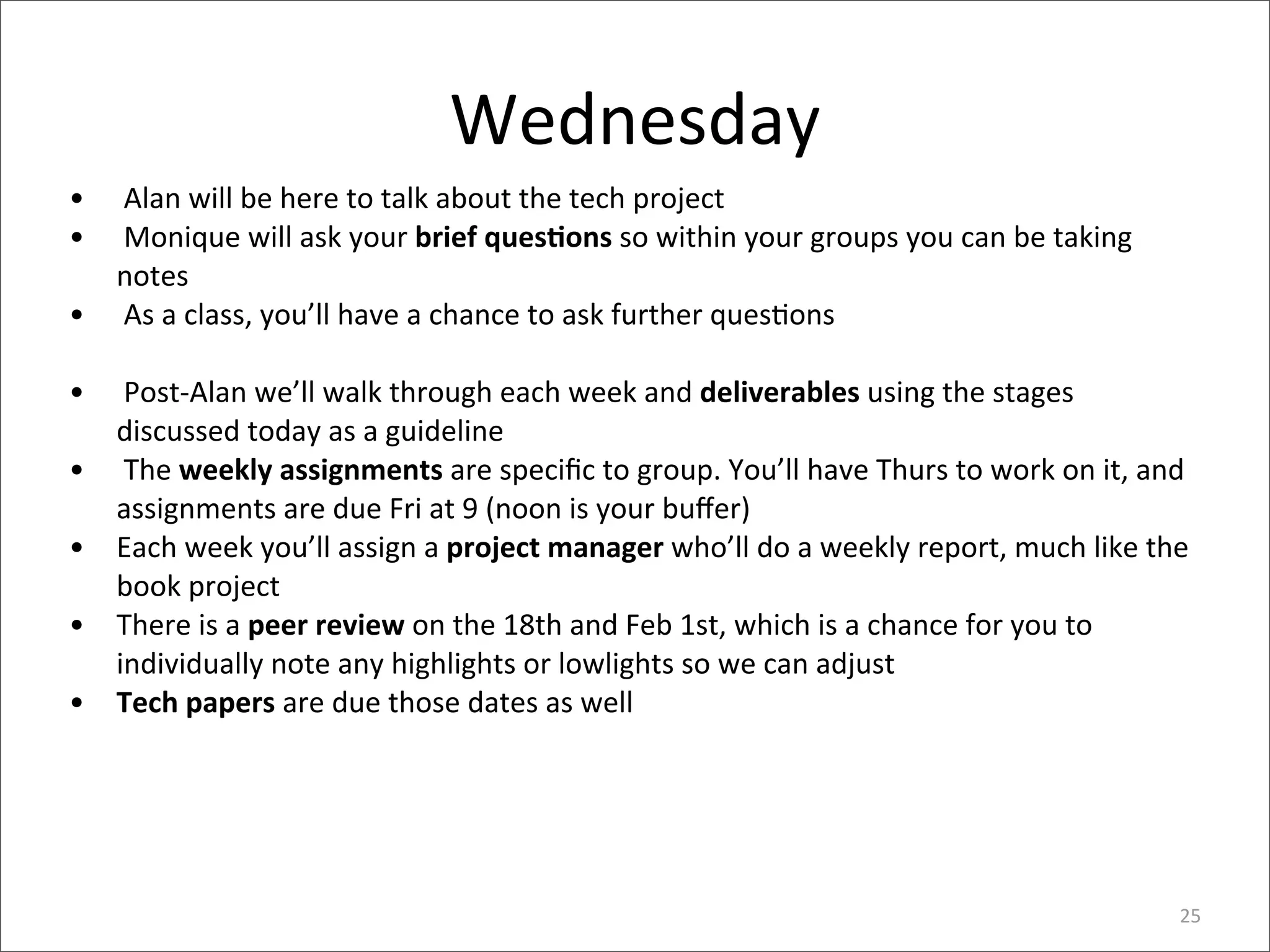 Wednesday
•   	
  Alan	
  will	
  be	
  here	
  to	
  talk	
  about	
  the	
  tech	
  project
•   	
  Monique	
  will	
  ask	
  your	
  brief	
  quesEons	
  so	
  within	
  your	
  groups	
  you	
  can	
  be	
  taking	
  
    notes
•   	
  As	
  a	
  class,	
  you’ll	
  have	
  a	
  chance	
  to	
  ask	
  further	
  ques4ons

•   	
  Post-­‐Alan	
  we’ll	
  walk	
  through	
  each	
  week	
  and	
  deliverables	
  using	
  the	
  stages	
  
    discussed	
  today	
  as	
  a	
  guideline
•   	
  The	
  weekly	
  assignments	
  are	
  speciﬁc	
  to	
  group.	
  You’ll	
  have	
  Thurs	
  to	
  work	
  on	
  it,	
  and	
  
    assignments	
  are	
  due	
  Fri	
  at	
  9	
  (noon	
  is	
  your	
  buﬀer)
•   Each	
  week	
  you’ll	
  assign	
  a	
  project	
  manager	
  who’ll	
  do	
  a	
  weekly	
  report,	
  much	
  like	
  the	
  
    book	
  project
•   There	
  is	
  a	
  peer	
  review	
  on	
  the	
  18th	
  and	
  Feb	
  1st,	
  which	
  is	
  a	
  chance	
  for	
  you	
  to	
  
    individually	
  note	
  any	
  highlights	
  or	
  lowlights	
  so	
  we	
  can	
  adjust
•   Tech	
  papers	
  are	
  due	
  those	
  dates	
  as	
  well




                                                                                                                                     25
 