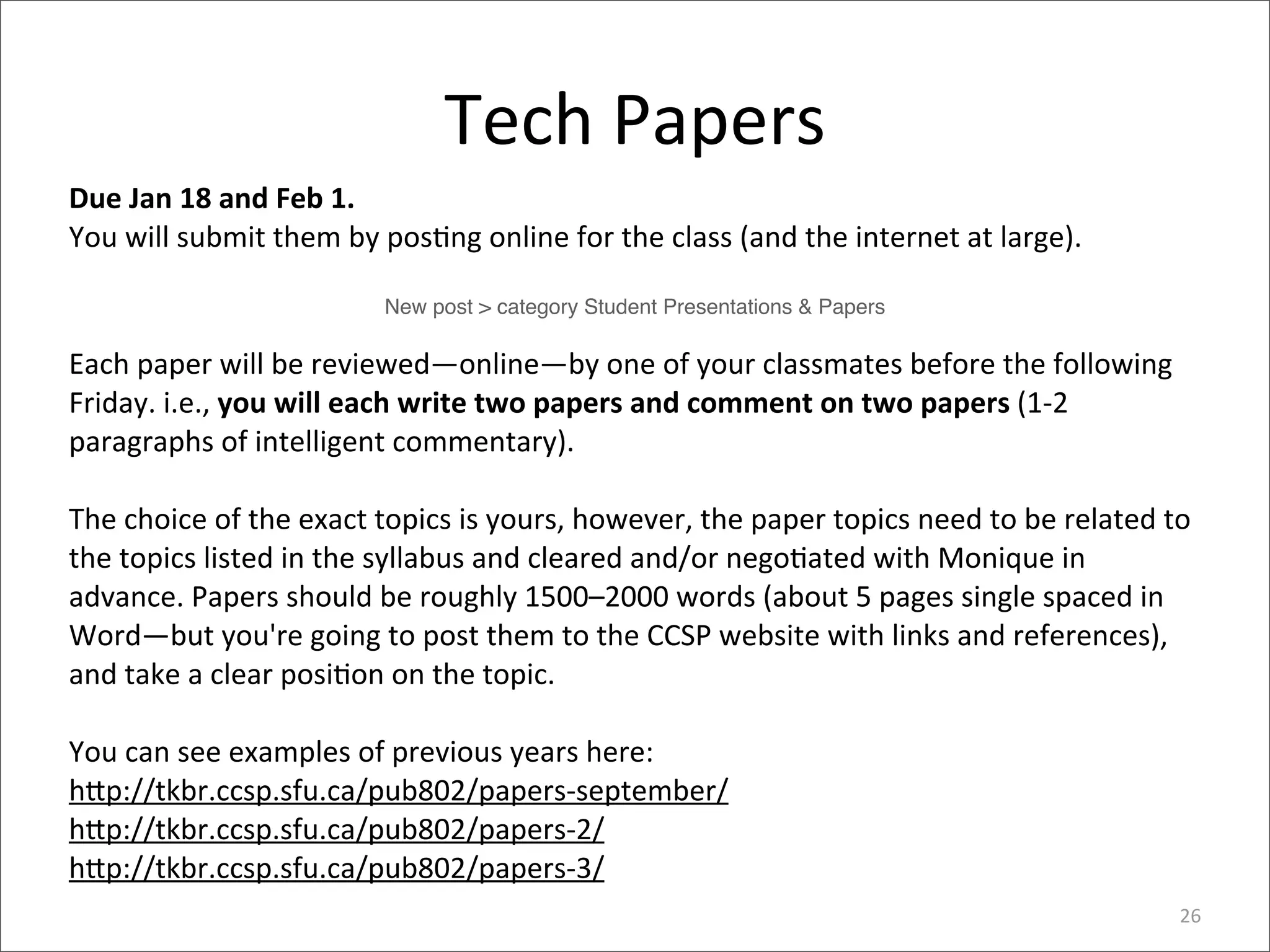 Tech	
  Papers
Due	
  Jan	
  18	
  and	
  Feb	
  1.	
  
You	
  will	
  submit	
  them	
  by	
  pos4ng	
  online	
  for	
  the	
  class	
  (and	
  the	
  internet	
  at	
  large).	
  

                                       New post > category Student Presentations & Papers

Each	
  paper	
  will	
  be	
  reviewed—online—by	
  one	
  of	
  your	
  classmates	
  before	
  the	
  following	
  
Friday.	
  i.e.,	
  you	
  will	
  each	
  write	
  two	
  papers	
  and	
  comment	
  on	
  two	
  papers	
  (1-­‐2	
  
paragraphs	
  of	
  intelligent	
  commentary).	
  

The	
  choice	
  of	
  the	
  exact	
  topics	
  is	
  yours,	
  however,	
  the	
  paper	
  topics	
  need	
  to	
  be	
  related	
  to	
  
the	
  topics	
  listed	
  in	
  the	
  syllabus	
  and	
  cleared	
  and/or	
  nego4ated	
  with	
  Monique	
  in	
  
advance.	
  Papers	
  should	
  be	
  roughly	
  1500–2000	
  words	
  (about	
  5	
  pages	
  single	
  spaced	
  in	
  
Word—but	
  you're	
  going	
  to	
  post	
  them	
  to	
  the	
  CCSP	
  website	
  with	
  links	
  and	
  references),	
  
and	
  take	
  a	
  clear	
  posi4on	
  on	
  the	
  topic.	
  

You	
  can	
  see	
  examples	
  of	
  previous	
  years	
  here:
h,p://tkbr.ccsp.sfu.ca/pub802/papers-­‐september/
h,p://tkbr.ccsp.sfu.ca/pub802/papers-­‐2/
h,p://tkbr.ccsp.sfu.ca/pub802/papers-­‐3/
                                                                                                                                         26
 