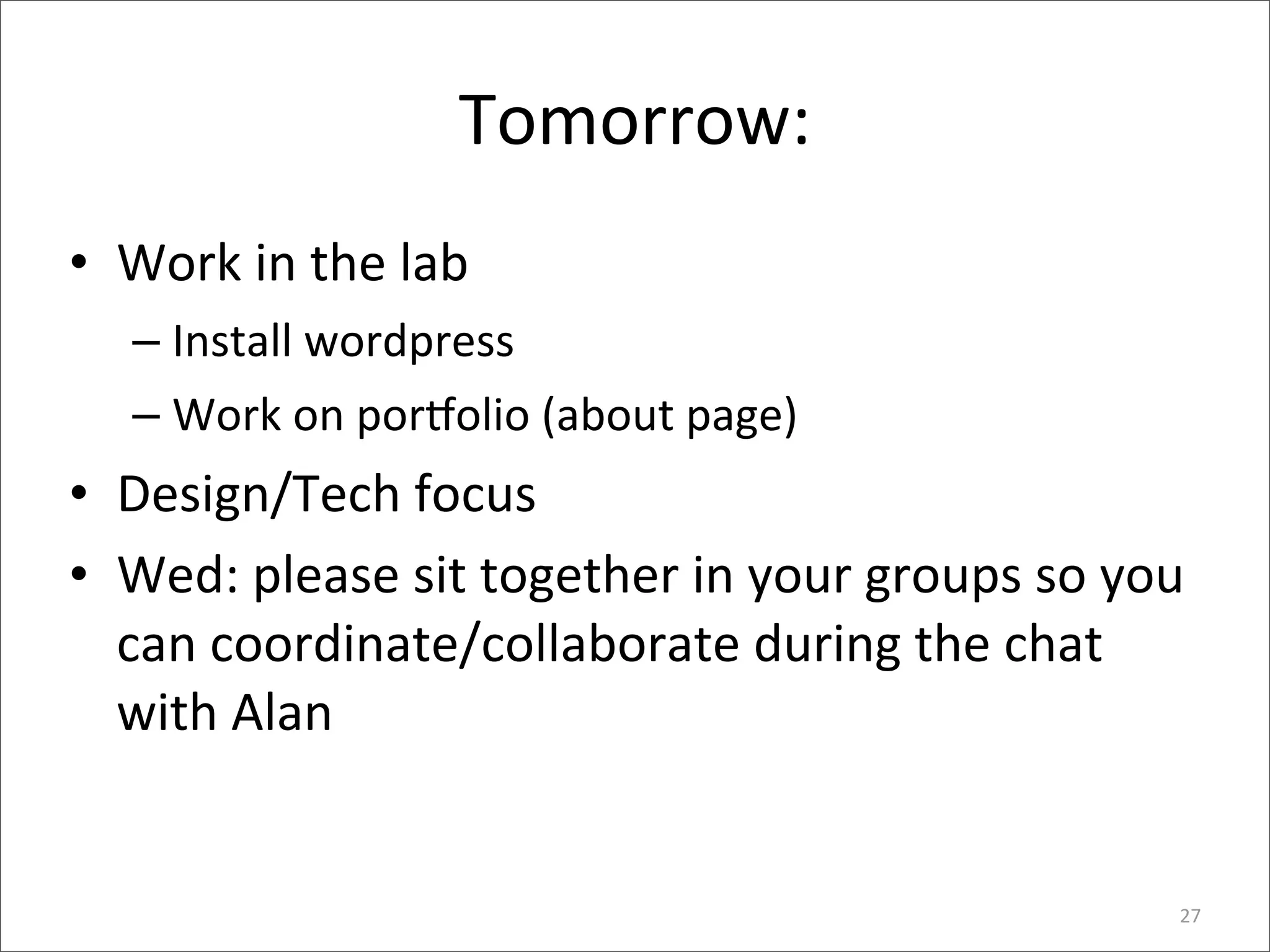 Tomorrow:
• Work	
  in	
  the	
  lab	
  
    – Install	
  wordpress
    – Work	
  on	
  por_olio	
  (about	
  page)
• Design/Tech	
  focus
• Wed:	
  please	
  sit	
  together	
  in	
  your	
  groups	
  so	
  you	
  
  can	
  coordinate/collaborate	
  during	
  the	
  chat	
  
  with	
  Alan


                                                                          27
 