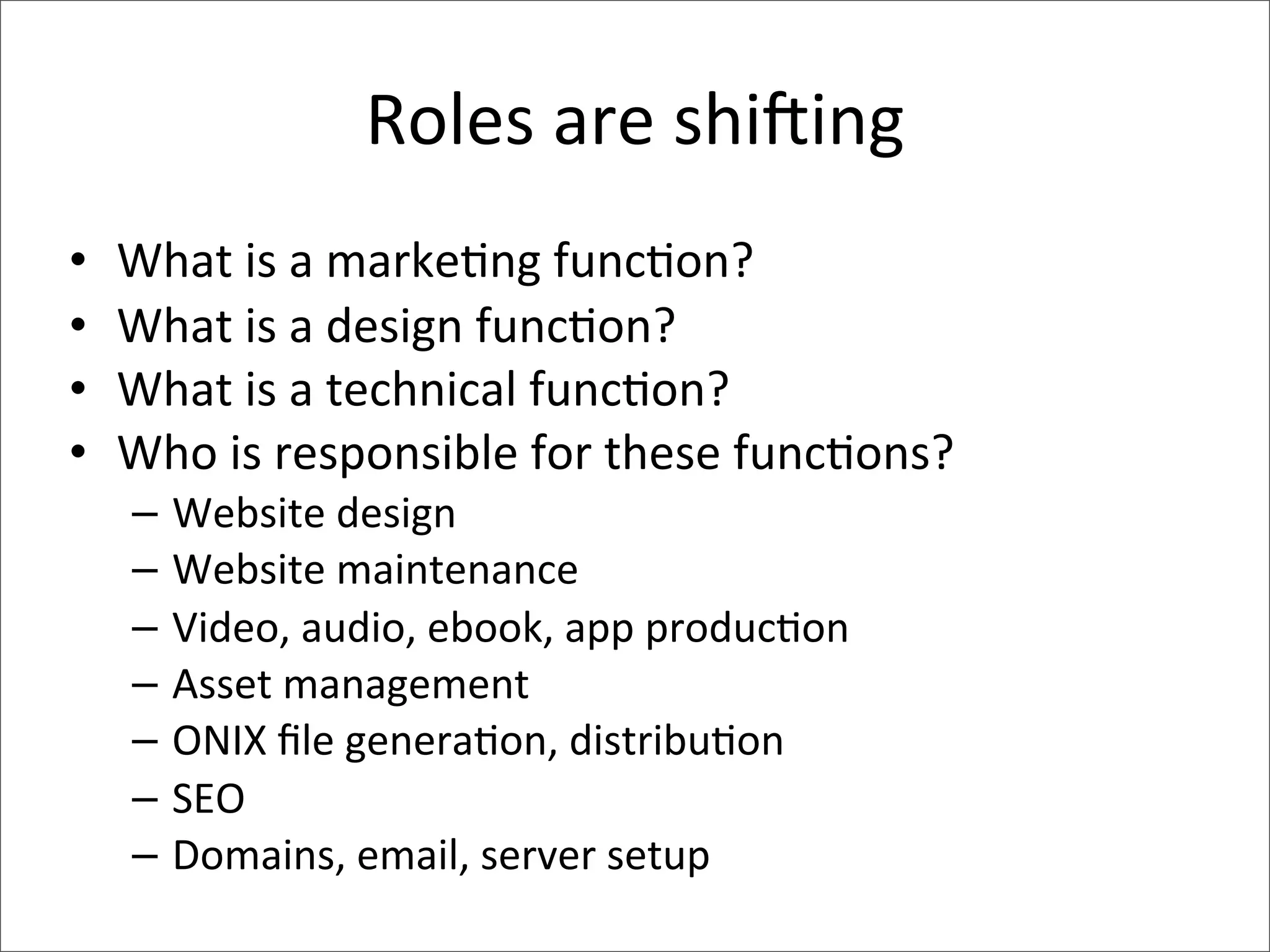 Roles	
  are	
  shi;ing
•   What	
  is	
  a	
  marke>ng	
  func>on?
•   What	
  is	
  a	
  design	
  func>on?
•   What	
  is	
  a	
  technical	
  func>on?
•   Who	
  is	
  responsible	
  for	
  these	
  func>ons?
     –   Website	
  design
     –   Website	
  maintenance
     –   Video,	
  audio,	
  ebook,	
  app	
  produc>on
     –   Asset	
  management
     –   ONIX	
  ﬁle	
  genera>on,	
  distribu>on
     –   SEO
     –   Domains,	
  email,	
  server	
  setup
 