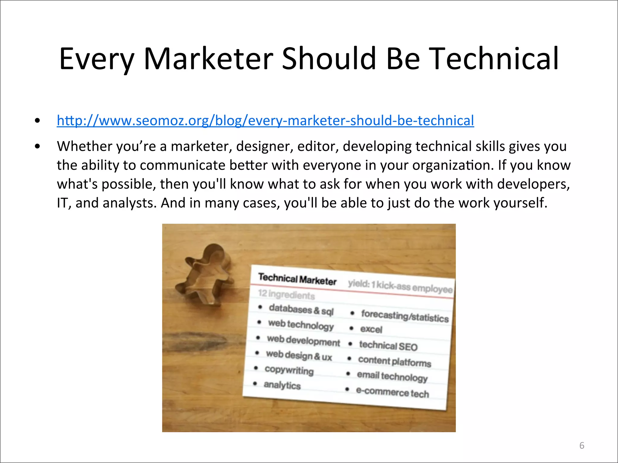 Every	
  Marketer	
  Should	
  Be	
  Technical
•   h,p://www.seomoz.org/blog/every-­‐marketer-­‐should-­‐be-­‐technical
•   Whether	
  you’re	
  a	
  marketer,	
  designer,	
  editor,	
  developing	
  technical	
  skills	
  gives	
  you	
  
    the	
  ability	
  to	
  communicate	
  be,er	
  with	
  everyone	
  in	
  your	
  organiza4on.	
  If	
  you	
  know	
  
    what's	
  possible,	
  then	
  you'll	
  know	
  what	
  to	
  ask	
  for	
  when	
  you	
  work	
  with	
  developers,	
  
    IT,	
  and	
  analysts.	
  And	
  in	
  many	
  cases,	
  you'll	
  be	
  able	
  to	
  just	
  do	
  the	
  work	
  yourself.




                                                                                                                                     6
 