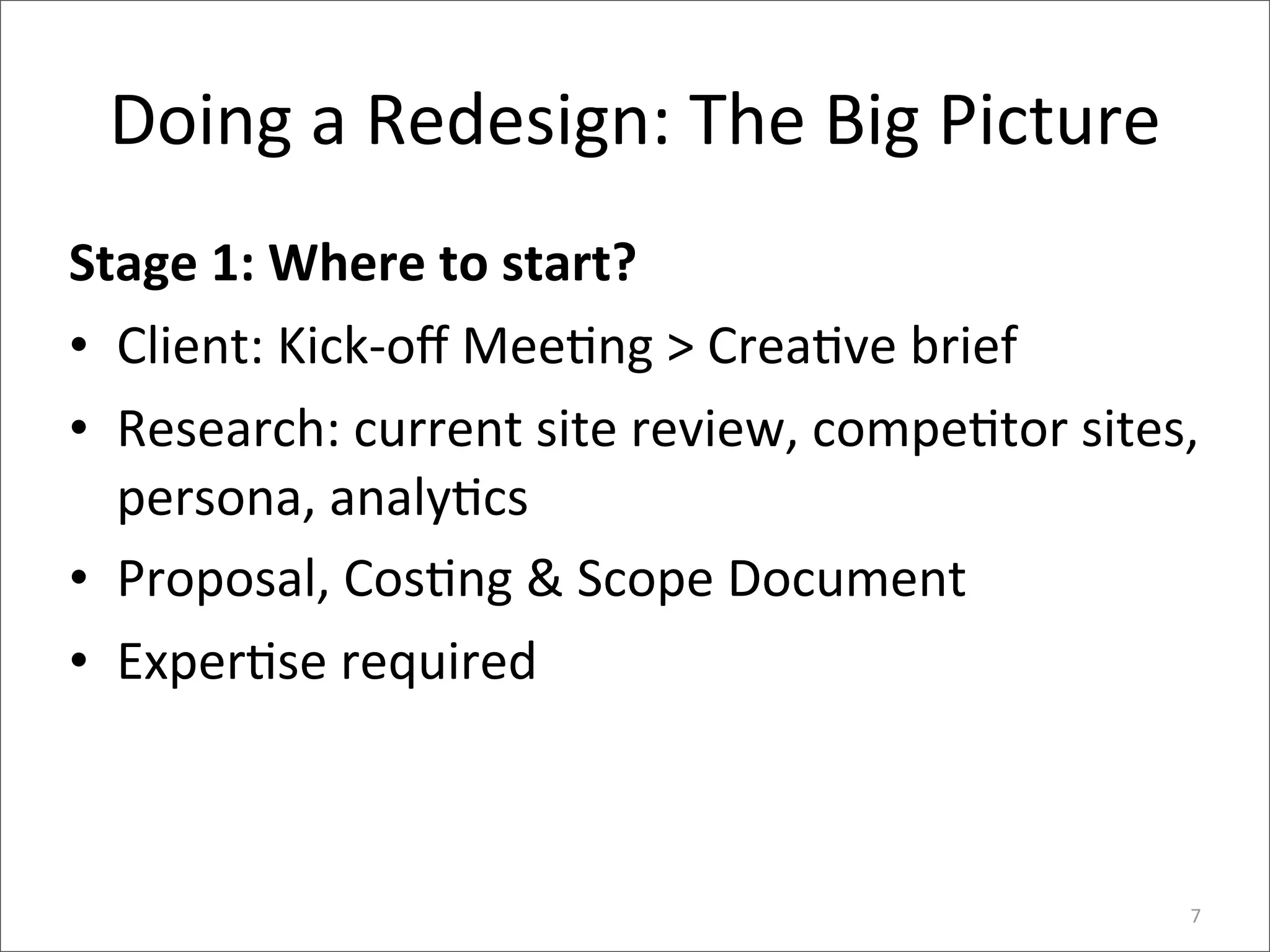 Doing	
  a	
  Redesign:	
  The	
  Big	
  Picture
Stage	
  1:	
  Where	
  to	
  start?
• Client:	
  Kick-­‐oﬀ	
  Mee6ng	
  >	
  Crea6ve	
  brief	
  
• Research:	
  current	
  site	
  review,	
  compe6tor	
  sites,	
  
  persona,	
  analy6cs	
  
• Proposal,	
  Cos6ng	
  &	
  Scope	
  Document
• Exper6se	
  required



                                                                  7
 