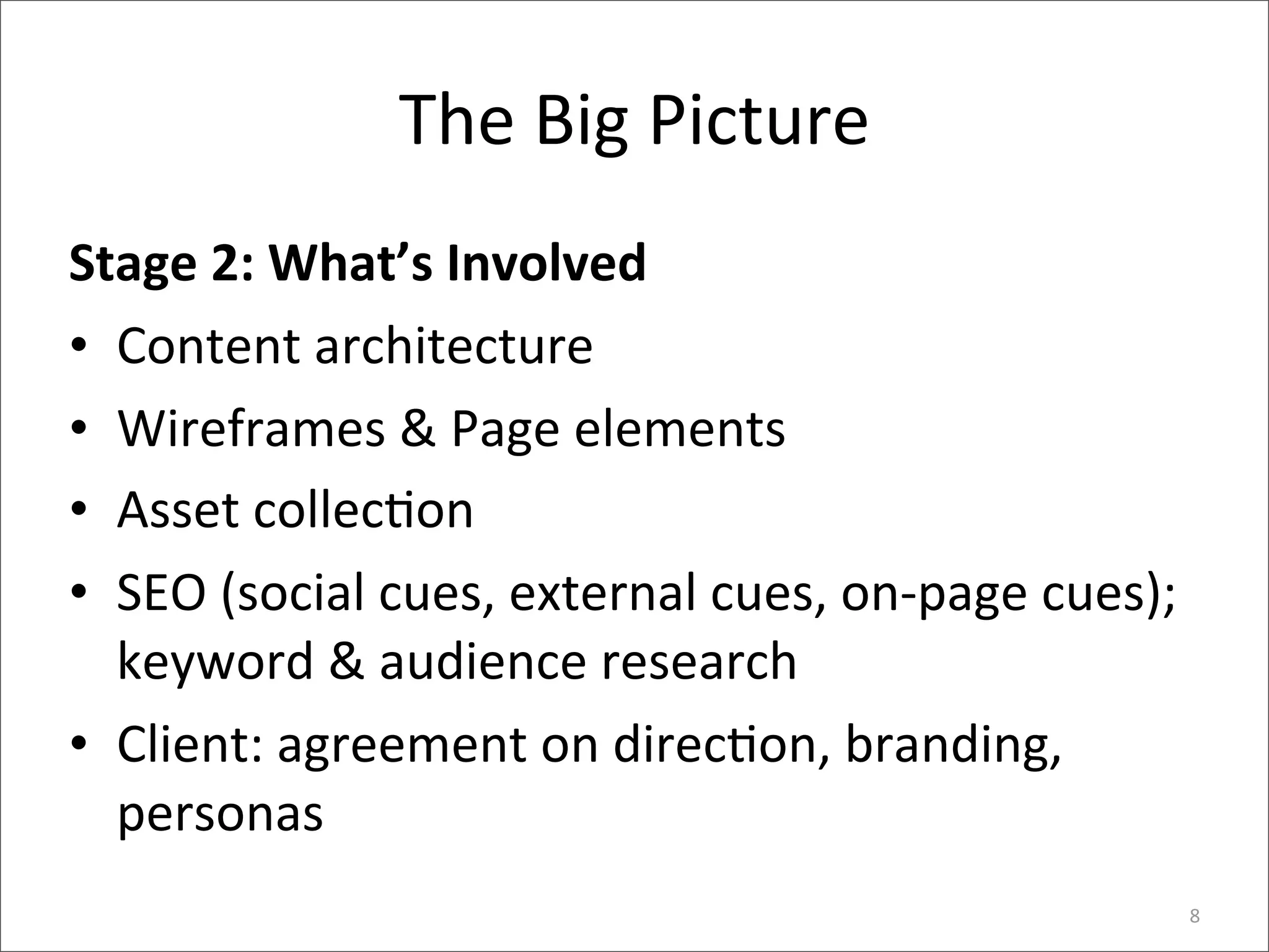 The	
  Big	
  Picture
Stage	
  2:	
  What’s	
  Involved
• Content	
  architecture
• Wireframes	
  &	
  Page	
  elements
• Asset	
  collec6on
• SEO	
  (social	
  cues,	
  external	
  cues,	
  on-­‐page	
  cues);	
  
  keyword	
  &	
  audience	
  research
• Client:	
  agreement	
  on	
  direc6on,	
  branding,	
  
  personas
                                                                        8
 