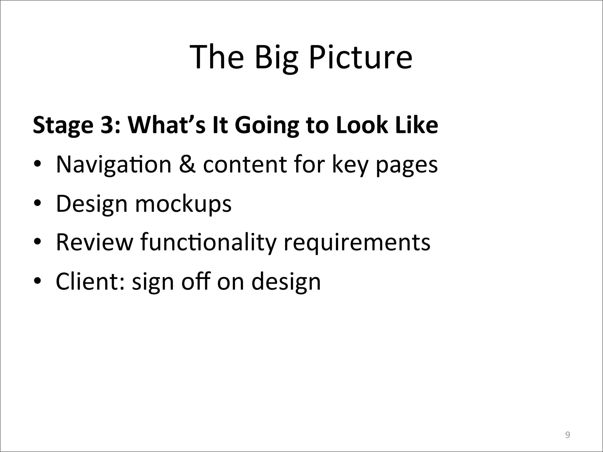 The	
  Big	
  Picture
Stage	
  3:	
  What’s	
  It	
  Going	
  to	
  Look	
  Like
• Naviga6on	
  &	
  content	
  for	
  key	
  pages
• Design	
  mockups
• Review	
  func6onality	
  requirements
• Client:	
  sign	
  oﬀ	
  on	
  design




                                                             9
 