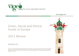 Green, Social and Ethical
Funds in Europe

2012 Review

December 2012


All rights reserved. Reproduction and dissemination of material in this report for educational or other non-commercial
purposes are authorised without any prior written permission from Vigeo provided the source is fully acknowledged.
Reproduction of material in this report for resale or other commercial purposes is strictly prohibited without written
permission of Vigeo.
 