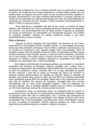 especialmente na Região Sul, com o otimismo existente entre os produtores por ocasião
do plantio, em função dos bons preços praticados no mercado deste produto. De uma
maneira geral, os estágios da lavoura variam da fase de desenvolvimento vegetativo à
floração, apresentando-se com boas condições fitossanitárias. A produção nacional, em
função de uma expectativa de melhoria generalizada nos níveis de produtividade deverá
apresentar um incremento de 4,0%, atingindo 12.062,0 toneladas na temporada 2012/13,
contra 11.599,5 no exercício anterior.
         Essa expectativa é respaldada pelo fato de que juntos, os estados de Santa
Catarina e Rio Grande do Sul, onde as condições da lavoura apresentam-se excelentes,
irão contribuir com aproximadamente 75% da oferta nacional. A garantia se estabelece
em função da performance da produtividade que normalmente alcançam, com produto
de excelente qualidade, cultivado em sistema totalmente irrigado, o que reduz
significativamente os riscos de perdas.
Oferta e Demanda
        Segundo os dados divulgados pela Secex/MDIC, em dezembro de 2012 foram
importadas 63,2 mil toneladas de arroz, e destas, apenas, 1,2 mil toneladas de terceiros
países (que não pertencem o Mercosul). Esses números contrastam, sobremaneira, com
os números de novembro/12, pois, naquela ocasião, foram nacionalizadas 128,3 mil
toneladas, destas, 29,8 mil toneladas vindas do Vietnã. As exportações também tiveram
redução expressiva, tendo atingido, apenas, a marca de 39,8 mil toneladas, contra 90,5
mil no mês passado. Com esses dados é possível aproximar ainda mais as previsões
referentes ao comércio exterior brasileiro, ajustando as importações para 950,0 mil
toneladas e as exportações para 1.350,0 mil toneladas.
       Com relação à administração dos estoques públicos, que compõem um importante
quantitativo dos estoques de passagem, pode-se considerar que o retorno para o
mercado tem ficado aquém das expectativas. Até dia 04/01/2013 a Conab ofertou o total
de 748,6 mil toneladas e vendeu, somente, 345,7 mil, ou seja, efetividade de apenas
46,18%. Atribui-se a este fato as regras de formação de preços que tornaram os
estoques públicos desconectados da realidade de mercado. Quanto à operação de
doações, esta também ficou aquém do ideal, pois das 500,0 mil toneladas autorizadas
foram contratadas apenas 290,4 mil toneladas. Neste caso o baixo desempenho se deu
pela falta de doadores dos serviços de transporte, motivados pela crise mundial.
Considerando que ao iniciar essas operações existiam 1.726,4 mil toneladas nos
estoques públicos, após as entregas relatadas restarão cerca de 1.090,3 mil toneladas
(se não forem feitas mais vendas até o final do período comercial).
      Considerando, ainda, as informações atuais, os resultados finais do quadro de
suprimento de arroz, da safra 2011/12, permanecem praticamente inalterados. O estoque
de passagem desta safra não há modificações, pois, o aumento das importações foi
contrabalançado com o aumento das exportações. Com relação à próxima safra, foram
incorporadas mais 133,8 mil toneladas, o que eleva para 1.431,0 mil toneladas o volume
de arroz no estoque de passagem. Contudo, deve-se ressaltar que, esses números
estimativos são bastante baixos se considerar o histórico do produto.




Acompanhamento da Safra Brasileira de Grãos 2012/13 – Quarto Levantamento – Janeiro/2013   12
 
