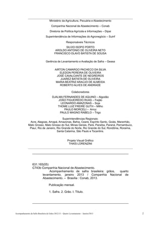 Ministério da Agricultura, Pecuária e Abastecimento
                                        Companhia Nacional de Abastecimento – Conab
                                      Diretoria de Política Agrícola e Informações – Dipai
                                  Superintendência de Informações do Agronegócio – Suinf

                                                         Responsáveis Técnicos
                                                   SILVIO ISOPO PORTO
                                             AROLDO ANTONIO DE OLIVEIRA NETO
                                            FRANCISCO OLAVO BATISTA DE SOUSA

                                  Gerência de Levantamento e Avaliação de Safra – Geasa

                                            AIRTON CAMARGO PACHECO DA SILVA
                                               ELEDON PEREIRA DE OLIVEIRA
                                             JOSÉ CAVALCANTE DE NEGREIROS
                                                JUAREZ BATISTA DE OLIVEIRA
                                             MARIA BEATRIZ ARAÚJO DE ALMEIDA
                                               ROBERTO ALVES DE ANDRADE

                                                               Colaboradores
                                         DJALMA FERNANDES DE AQUINO – Algodão
                                             JOÃO FIGUEIREDO RUAS – Feijão
                                              LEONARDO AMAZONAS – Soja
                                            THOME LUIZ FREIRE GUTH – Milho
                                                 PAULO MORCELI – Arroz
                                              PAULO MAGNO RABELO – Trigo

                                          Superintendências Regionais:
               Acre, Alagoas, Amapá, Amazonas, Bahia, Ceará, Espírito Santo, Goiás, Maranhão,
              Mato Grosso, Mato Grosso do Sul, Minas Gerais, Pará, Paraíba, Paraná, Pernambuco,
               Piauí, Rio de Janeiro, Rio Grande do Norte, Rio Grande do Sul, Rondônia, Roraima,
                                      Santa Catarina, São Paulo e Tocantins.


                                                          Projeto Visual Gráfico
                                                           THAÍS LORENZINI




                   631.165(05)
                   C743b Companhia Nacional de Abastecimento.
                               Acompanhamento de safra brasileira: grãos, quarto
                          levantamento, janeiro 2013 / Companhia Nacional de
                          Abastecimento. – Brasília : Conab, 2013.

                                     Publicação mensal.

                                      1. Safra. 2. Grão. I. Título.




Acompanhamento da Safra Brasileira de Grãos 2012/13 – Quarto Levantamento – Janeiro/2013           2
 