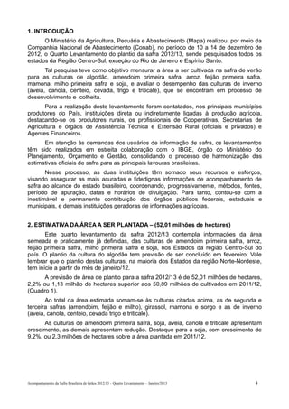 1. INTRODUÇÃO
      O Ministério da Agricultura, Pecuária e Abastecimento (Mapa) realizou, por meio da
Companhia Nacional de Abastecimento (Conab), no período de 10 a 14 de dezembro de
2012, o Quarto Levantamento do plantio da safra 2012/13, sendo pesquisados todos os
estados da Região Centro-Sul, exceção do Rio de Janeiro e Espírito Santo.
       Tal pesquisa teve como objetivo mensurar a área a ser cultivada na safra de verão
para as culturas de algodão, amendoim primeira safra, arroz, feijão primeira safra,
mamona, milho primeira safra e soja, e avaliar o desempenho das culturas de inverno
(aveia, canola, centeio, cevada, trigo e triticale), que se encontram em processo de
desenvolvimento e colheita.
       Para a realização deste levantamento foram contatados, nos principais municípios
produtores do País, instituições direta ou indiretamente ligadas à produção agrícola,
destacando-se os produtores rurais, os profissionais de Cooperativas, Secretarias de
Agricultura e órgãos de Assistência Técnica e Extensão Rural (oficiais e privados) e
Agentes Financeiros.
      Em atenção às demandas dos usuários de informação de safra, os levantamentos
têm sido realizados em estreita colaboração com o IBGE, órgão do Ministério do
Planejamento, Orçamento e Gestão, consolidando o processo de harmonização das
estimativas oficiais de safra para as principais lavouras brasileiras.
       Nesse processo, as duas instituições têm somado seus recursos e esforços,
visando assegurar as mais acuradas e fidedignas informações de acompanhamento de
safra ao alcance do estado brasileiro, coordenando, progressivamente, métodos, fontes,
período de apuração, datas e horários de divulgação. Para tanto, contou-se com a
inestimável e permanente contribuição dos órgãos públicos federais, estaduais e
municipais, e demais instituições geradoras de informações agrícolas.


2. ESTIMATIVA DA ÁREA A SER PLANTADA – (52,01 milhões de hectares)
       Este quarto levantamento da safra 2012/13 contempla informações da área
semeada e praticamente já definidas, das culturas de amendoim primeira safra, arroz,
feijão primeira safra, milho primeira safra e soja, nos Estados da região Centro-Sul do
país. O plantio da cultura do algodão tem previsão de ser concluído em fevereiro. Vale
lembrar que o plantio destas culturas, na maioria dos Estados da região Norte-Nordeste,
tem início a partir do mês de janeiro/12.
      A previsão de área de plantio para a safra 2012/13 é de 52,01 milhões de hectares,
2,2% ou 1,13 milhão de hectares superior aos 50,89 milhões de cultivados em 2011/12,
(Quadro 1).
       Ao total da área estimada somam-se às culturas citadas acima, as de segunda e
terceira safras (amendoim, feijão e milho), girassol, mamona e sorgo e as de inverno
(aveia, canola, centeio, cevada trigo e triticale).
      As culturas de amendoim primeira safra, soja, aveia, canola e triticale apresentam
crescimento, as demais apresentam redução. Destaque para a soja, com crescimento de
9,2%, ou 2,3 milhões de hectares sobre a área plantada em 2011/12.




Acompanhamento da Safra Brasileira de Grãos 2012/13 – Quarto Levantamento – Janeiro/2013   4
 