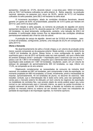 apresentou redução de 27,0%, devendo reduzir a sua área para 529,8 mil hectares,
ante os 725,7 mil hectares cultivados na safra anterior. A Bahia, segundo na produção
nacional, apareceu na pesquisa com recuo de 30,0%, saindo de 417,5 mil hectares
cultivados na safra passada, para 292,3 mil hectares na safra atual.
        O incremento tecnológico, aliado às condições climáticas favoráveis, deverá
garantir um ganho de 8,6% na produtividade, passando de 3.513 quilos por hectare em
2011/12 para 3.815 na atual safra.
         Em relação à safra passada, os números da produção do algodão em pluma
apresentam decréscimo de 23,1%, devendo passar de 1.877,3 mil toneladas para 1.442,8
mil toneladas, na atual temporada, configurando, portanto, uma redução de 434,5 mil
toneladas. A confirmação deste número fica na dependência das condições climáticas
permanecerem estáveis até o final do ciclo da cultura.
        A produção de caroço de algodão deverá sair de 3.018,6 mil toneladas, para
2.316,8 mil toneladas, configurando, portanto, uma redução de 23,2% em comparação à
safra 2011/12.
Oferta e Demanda
       No atual levantamento de safra a Conab chegou a um volume de produção ainda
menor, quando comparado ao da pesquisa anterior. Neste sentido, o número obtido foi de
1.442,8 mil toneladas de pluma. Dessa forma, a nova configuração do quadro de
suprimento para o ano de 2013 vai ficando cada vez mais ajustado, vez que a oferta total
do produto (Estoque inicial + produção + importação) para o exercício que ora se inicia,
passa a ser de 1.967,5 mil toneladas, enquanto que a demanda total (consumo interno +
exportação) está avaliada em 1.567 mil toneladas, resultando, assim, em um volume de
estoque de passagem de aproximadamente 400 mil toneladas, ou seja, inferior em
17,4%, se comparado ao do ano anterior.
        Objetivando complementar as necessidades de consumo da indústria têxtil
nacional, ora avaliada em 887 mil toneladas, sem comprometer o lado da exportação, no
momento projetada em 680 mil toneladas, a Conab, inicialmente, prevê a necessidade de
importar, aproximadamente, 40 mil toneladas de pluma, no decorrer do exercício. Vale
ressaltar, contudo, que a internalização não é dada como certa, pois nas operações de
venda para o mercado externo foi efetuado um bom volume de negócios de exportação
na modalidade de contratos flex, cujo produto objeto da venda poderá seguir seu curso
normal ou ser redirecionado para o mercado interno, se assim as partes envolvidas no
negócio estiverem de acordo. Em última análise, a decisão da indústria em comprar o
produto no mercado interno ou externo vai ser tomada com base nos indicadores de
paridade de exportação e de importação vigentes, no momento oportuno.




Acompanhamento da Safra Brasileira de Grãos 2012/13 – Quarto Levantamento – Janeiro/2013   8
 