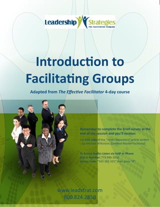 Introduction to
Facilitating Groups
Adapted from The Effective Facilitator 4-day course




                         Remember to complete the brief survey at the
                         end of the session and you’ll receive:
                         •	A free copy of the “Seven Separators” article written
                           by Michael Wilkinson, Certified Master Facilitator.


                         To Access Audio: Listen via VoIP or Phone
                         Dial in Number: 773-945-1010
                         Access Code: “541-181-101” then press “#”




             www.leadstrat.com
               800.824.2850
 