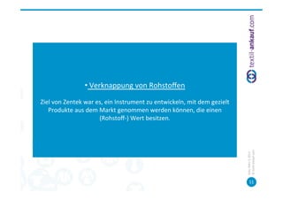  
                                                   	
  
                        • 	
  Verknappung	
  von	
  Rohstoﬀen	
  
                                                     	
  
Ziel	
  von	
  Zentek	
  war	
  es,	
  ein	
  Instrument	
  zu	
  entwickeln,	
  mit	
  dem	
  gezielt	
  
   Produkte	
  aus	
  dem	
  Markt	
  genommen	
  werden	
  können,	
  die	
  einen	
  
                                 (Rohstoﬀ-­‐)	
  Wert	
  besitzen.	
  	
  
                                                     	
  
                                                   	
  




                                                                                                             ©	
  tex=l-­‐ankauf.com	
  
                                                                                                             Köln,	
  März	
  5,	
  2013	
  
                                                                                                                    11	
  
 