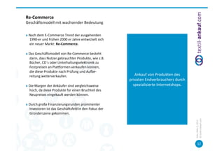 Re-­‐Commerce	
  
Geschäcsmodell	
  mit	
  wachsender	
  Bedeutung	
  

"   Nach	
  dem	
  E-­‐Commerce	
  Trend	
  der	
  ausgehenden	
  
    1990-­‐er	
  und	
  frühen	
  2000	
  er	
  Jahre	
  entwickelt	
  sich	
  
    ein	
  neuer	
  Markt:	
  Re-­‐Commerce.	
  

"   Das	
  Geschäcsmodell	
  von	
  Re-­‐Commerce	
  besteht	
  
    darin,	
  dass	
  Nutzer	
  gebrauchter	
  Produkte,	
  wie	
  z.B.	
  
    Bücher,	
  CD´s	
  oder	
  Unterhaltungselektronik	
  zu	
  
    Festpreisen	
  an	
  Plauormen	
  verkaufen	
  können,	
  
    die	
  diese	
  Produkte	
  nach	
  Prüfung	
  und	
  Auve-­‐
    reitung	
  weiterverkaufen.	
                                                    Ankauf	
  von	
  Produkten	
  des	
  
                                                                                  privaten	
  Endverbrauchers	
  durch	
  
"   Die	
  Margen	
  der	
  Ankäufer	
  sind	
  vergleichsweise	
                   spezialisierte	
  Internetshops.	
  
    hoch,	
  da	
  diese	
  Produkte	
  für	
  einen	
  Bruchteil	
  des	
  
    Neupreises	
  eingekauc	
  werden	
  können.	
  	
  

"   Durch	
  große	
  Finanzierungsrunden	
  prominenter	
  
    Investoren	
  ist	
  das	
  Geschäcsfeld	
  in	
  den	
  Fokus	
  der	
  
    Gründerszene	
  gekommen.	
  	
  




                                                                                                                             ©	
  tex=l-­‐ankauf.com	
  
                                                                                                                             Köln,	
  März	
  5,	
  2013	
  
                                                                                                                                    12	
  
 