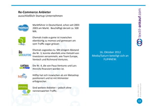 Re-­‐Commerce	
  Anbieter	
  
ausschließlich	
  Startup-­‐Unternehmen	
  
 	
  

             	
  	
  
             	
  Markhührer	
  in	
  Deutschland,	
  schon	
  seit	
  2003
             	
  2003	
  am	
  Markt.	
  	
  Beschäcigt	
  derzeit	
  ca.	
  500	
  
             	
  MA.	
  
	
  
             	
  Ehemals	
  trade-­‐a-­‐game	
  ist	
  inzwischen	
  
             	
  ebenbür=g	
  zu	
  momox	
  und	
  gemessen	
  am	
  
             	
  vom	
  Traﬃc	
  sogar	
  grösser.	
  	
  
	
  
             	
  Ehemals	
  asgoodas.nu.	
  Mit	
  einigem	
  Abstand	
                                   	
  
             	
  die	
  Nr.	
  3,	
  konnte	
  ebenfalls	
  eine	
  Vielzahl	
  von	
          16.	
  Oktober	
  2012	
  
             	
  Investoren	
  versammeln,	
  wie	
  Team	
  Europe,	
                    Media/Saturn	
  beteiligt	
  sich	
  an	
  
             	
  Ventech	
  und	
  Richmond	
  Ventures.	
                                         FLIP4NEW.	
  
	
                                                                                                        	
  
             	
  Die	
  Nr.	
  4,	
  die	
  von	
  Paua	
  Ventures	
  und	
  Lars	
  
             	
  Hinrichs	
  ﬁnanziert	
  worden	
  ist.	
  
	
  
             	
  Hihlip	
  hat	
  sich	
  inzwischen	
  als	
  ein	
  Metashop	
  
             	
  posi=oniert	
  und	
  ist	
  mit	
  Hitmeister	
  
             	
  erfolgreicher.	
  




                                                                                                                                        ©	
  tex=l-­‐ankauf.com	
  
                                                                                                                                        Köln,	
  März	
  5,	
  2013	
  
             	
  Sind	
  weitere	
  Anbieter	
  –	
  jedoch	
  ohne	
  
             	
  nennenswerten	
  Traﬃc.	
  


                                                                                                                                               13	
  
 