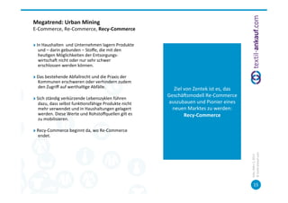 Megatrend:	
  Urban	
  Mining	
  	
  
E-­‐Commerce,	
  Re-­‐Commerce,	
  Recy-­‐Commerce	
  	
  

"   In	
  Haushalten	
  	
  und	
  Unternehmen	
  lagern	
  Produkte	
  
     und	
  –	
  darin	
  gebunden	
  –	
  Stoﬀe,	
  die	
  mit	
  den	
  
     heu=gen	
  Möglichkeiten	
  der	
  Entsorgungs-­‐
     wirtschac	
  nicht	
  oder	
  nur	
  sehr	
  schwer	
  
     erschlossen	
  werden	
  können.	
  

"   Das	
  bestehende	
  Abfallrecht	
  und	
  die	
  Praxis	
  der	
  
    Kommunen	
  erschweren	
  oder	
  verhindern	
  zudem	
                                       	
  
    den	
  Zugriﬀ	
  auf	
  werthal=ge	
  Abfälle.	
                            Ziel	
  von	
  Zentek	
  ist	
  es,	
  das	
  
                                                                             Geschäcsmodell	
  Re-­‐Commerce	
  
"   Sich	
  ständig	
  verkürzende	
  Lebenszyklen	
  führen	
  
     dazu,	
  dass	
  selbst	
  funk=onsfähige	
  Produkte	
  nicht	
        auszubauen	
  und	
  Pionier	
  eines	
  
     mehr	
  verwendet	
  und	
  in	
  Haushaltungen	
  gelagert	
             neuen	
  Marktes	
  zu	
  werden:	
  
     werden.	
  Diese	
  Werte	
  und	
  Rohstoﬀquellen	
  gilt	
  es	
                 Recy-­‐Commerce	
  
     zu	
  mobilisieren.	
  
                                                                                                  	
  
"   Recy-­‐Commerce	
  beginnt	
  da,	
  wo	
  Re-­‐Commerce	
  
    endet.	
  




                                                                                                                                 ©	
  tex=l-­‐ankauf.com	
  
                                                                                                                                 Köln,	
  März	
  5,	
  2013	
  
                                                                                                                                        15	
  
 