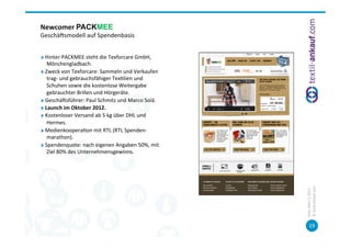 Newcomer	
  PACKMEE	
  
Geschäcsmodell	
  auf	
  Spendenbasis	
  


"      Hinter	
  PACKMEE	
  steht	
  die	
  Texforcare	
  GmbH,	
  	
  
        Mönchengladbach.	
  	
  
"      Zweck	
  von	
  Texforcare:	
  Sammeln	
  und	
  Verkaufen	
  
        trag-­‐	
  und	
  gebrauchsfähiger	
  Tex=lien	
  und	
  
        Schuhen	
  sowie	
  die	
  kostenlose	
  Weitergabe	
  
        gebrauchter	
  Brillen	
  und	
  Hörgeräte.	
  
"      Geschäcsführer:	
  Paul	
  Schmitz	
  und	
  Marco	
  Solá.	
  	
  
"      Launch	
  im	
  Oktober	
  2012.	
  
"      Kostenloser	
  Versand	
  ab	
  5	
  kg	
  über	
  DHL	
  und	
  
        Hermes.	
  
"      Medienkoopera=on	
  mit	
  RTL	
  (RTL	
  Spenden-­‐
        marathon).	
  
"      Spendenquote:	
  nach	
  eigenen	
  Angaben	
  50%,	
  mit	
  
        Ziel	
  80%	
  des	
  Unternehmensgewinns.	
  
	
  




                                                                             ©	
  tex=l-­‐ankauf.com	
  
                                                                             Köln,	
  März	
  5,	
  2013	
  
                                                                                    19	
  
 