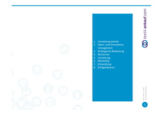 Inhalt	
  




 1.  Vorstellung	
  Zentek	
  
 2.  Ideen-­‐	
  und	
  Innova=ons-­‐
      management	
  	
  
 3.  Strategische	
  Bedeutung	
  
 4.  Recherche	
  	
  
 5.  Umsetzung	
  
 6.  Marke=ng	
  
 7.  Entwicklung	
  
 8.  Erfolgsfaktoren	
  
 	
  




                                        ©	
  tex=l-­‐ankauf.com	
  
                                        Köln,	
  März	
  5,	
  2013	
  
                                                   2	
  
 
