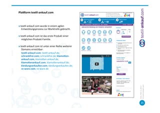Plaorm	
  tex7l-­‐ankauf.com	
  
	
  
	
  

"          tex=l-­‐ankauf.com	
  wurde	
  in	
  einem	
  agilen	
  
            Entwicklungsprozess	
  zur	
  Marktreife	
  gebracht.	
  
	
  	
  
"          tex=l-­‐ankauf.com	
  ist	
  das	
  erste	
  Produkt	
  einer	
  
            möglichen	
  Produkt-­‐Familie.	
  

"          tex=l-­‐ankauf.com	
  ist	
  unter	
  einer	
  Reihe	
  weiterer	
  
               Domains	
  erreichbar:	
  	
  
           	
  tex7l-­‐ankauf.com;	
  tex=l-­‐ankauf.de;	
  
               schrankfrei.com;	
  schrankfrei.de;	
  klamoXen-­‐
               ankauf.com,	
  klamopen-­‐ankauf.de;	
  
               klamoXenankauf.com;	
  klamopenankauf.de;	
  
               kleidungverkaufen.com;	
  kleidungverkaufen.de;	
  
               re-­‐ware.com;	
  re-­‐ware.de	
  




                                                                                  ©	
  tex=l-­‐ankauf.com	
  
                                                                                  Köln,	
  März	
  5,	
  2013	
  
                                                                                         25	
  
 