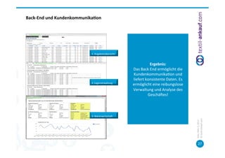 Back-­‐End	
  und	
  Kundenkommunika7on	
  




                                     1.	
  Angebotsübersicht	
  


                                                                                  Ergebnis:	
  	
  
                                                                   Das	
  Back	
  End	
  ermöglicht	
  die	
  
                                                                   Kundenkommunika=on	
  und	
  
                                                                   liefert	
  konsistente	
  Daten.	
  Es	
  	
  
                                     2.	
  Lagerverwaltung	
  
                                                                   ermöglicht	
  eine	
  reibungslose	
  
                                                                   Verwaltung	
  und	
  Analyse	
  des	
  
                                                                               Geschäces!	
  



                                     3.	
  Warenwirtschac	
  




                                                                                                                    ©	
  tex=l-­‐ankauf.com	
  
                                                                                                                    Köln,	
  März	
  5,	
  2013	
  
                                                                                                                           27	
  
 