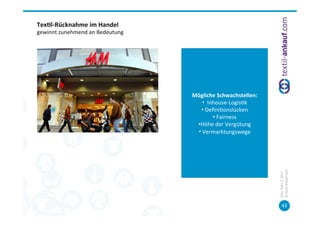 Tex7l-­‐Rücknahme	
  im	
  Handel	
  
gewinnt	
  zunehmend	
  an	
  Bedeutung	
  




                                              Mögliche	
  Schwachstellen:	
  
                                                    • 	
  	
  Inhouse-­‐Logis=k	
  
                                                  • 	
  Deﬁni=onslücken	
  
                                                                • 	
  Fairness	
  
                                               • Höhe	
  der	
  Vergütung	
  
                                               • 	
  Vermarktungswege	
  




                                                                                      ©	
  tex=l-­‐ankauf.com	
  
                                                                                      Köln,	
  März	
  5,	
  2013	
  
                                                                                             43	
  
 