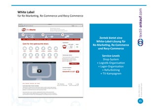 White	
  Label	
  	
  
für	
  Re-­‐Marke=ng,	
  Re-­‐Commerce	
  und	
  Recy-­‐Commerce	
  




                                                                                 Zentek	
  bietet	
  eine	
  	
  
                                                                          White-­‐Label-­‐Lösung	
  für	
  	
  
                                                                       Re-­‐Marke7ng,	
  Re-­‐Commerce	
  
                                                                             und	
  Recy-­‐Commerce	
  
                                                                                              	
  
                                                                                    Service-­‐Levels	
  
                                                                                       Shop-­‐System	
  
                                                                            +	
  Logis=k-­‐Organisa=on	
  
                                                                             +	
  Lager-­‐Organisa=on	
  
                                                                                    +	
  Refurbishing	
  
                                                                                  +	
  TV-­‐Kampagnen	
  	
  




                                                                                                                    ©	
  tex=l-­‐ankauf.com	
  
                                                                                                                    Köln,	
  März	
  5,	
  2013	
  
                                                                                                                           45	
  
 