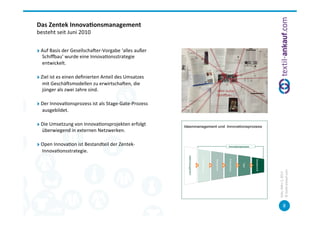 Das	
  Zentek	
  Innova7onsmanagement	
  
besteht	
  seit	
  Juni	
  2010	
  
	
  	
  	
  	
  
	
   Auf	
  Basis	
  der	
  Gesellschacer-­‐Vorgabe	
  ‘alles	
  außer	
  
"
             Schijau‘	
  wurde	
  eine	
  Innova=onsstrategie	
  
             entwickelt.	
  
	
  
"         Ziel	
  ist	
  es	
  einen	
  deﬁnierten	
  Anteil	
  des	
  Umsatzes	
  
           mit	
  Geschäcsmodellen	
  zu	
  erwirtschacen,	
  die	
  
           jünger	
  als	
  zwei	
  Jahre	
  sind.	
  
	
  
"         Der	
  Innova=onsprozess	
  ist	
  als	
  Stage-­‐Gate-­‐Prozess	
  	
  
          ausgebildet.	
  
	
  
"         Die	
  Umsetzung	
  von	
  Innova=onsprojekten	
  erfolgt	
                 Ideenmanagement und Innovationsprozess
          überwiegend	
  in	
  externen	
  Netzwerken.	
  

"         Open	
  Innova=on	
  ist	
  Bestandteil	
  der	
  Zentek-­‐                                                                   Innovationsprozess

          Innova=onsstrategie.	
  




                                                                                       METEXIS
                                                                                       METEXIS
                                                                                       Ideenmanagement




                                                                                                         Portfoliobildung
                                                                                                         Portfoliobildung




                                                                                                                                        Entwicklung
                                                                                                                                        Entwicklung




                                                                                                                                                             Markteintritt
                                                                                                                            Recherche




                                                                                                                                                      Test
                                                                                                                                                      Test




                                                                                                                                                                             ©	
  tex=l-­‐ankauf.com	
  
                                                                                                                                                                             Köln,	
  März	
  5,	
  2013	
  
                                                                                                                                                                                        8	
  
 