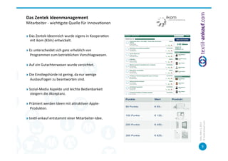 Das	
  Zentek	
  Ideenmanagement	
  	
  	
  
Mitarbeiter	
  -­‐	
  wich=gste	
  Quelle	
  für	
  Innova=onen	
  

"      Das	
  Zentek-­‐Ideenreich	
  wurde	
  eigens	
  in	
  Koopera=on	
  
       mit	
  ikom	
  (Köln)	
  entwickelt.	
  
	
  
"      Es	
  unterscheidet	
  sich	
  ganz	
  erheblich	
  von	
  
        Programmen	
  zum	
  betrieblichen	
  Vorschlagswesen.	
  
	
  
"      Auf	
  ein	
  Gutachterwesen	
  wurde	
  verzichtet.	
  
	
  
"      Die	
  Eins=egshürde	
  ist	
  gering,	
  da	
  nur	
  wenige	
  
       Ausbaufragen	
  zu	
  beantworten	
  sind.	
  
	
  
"      Sozial-­‐Media	
  Aspekte	
  und	
  leichte	
  Bedienbarkeit	
  
        steigern	
  die	
  Akzeptanz.	
  
	
  
"      Prämiert	
  werden	
  Ideen	
  mit	
  aprak=ven	
  Apple-­‐
       Produkten.	
  

"      tex=l-­‐ankauf	
  entstammt	
  einer	
  Mitarbeiter-­‐Idee.	
  




                                                                               ©	
  tex=l-­‐ankauf.com	
  
                                                                               Köln,	
  März	
  5,	
  2013	
  
                                                                                          9	
  
 