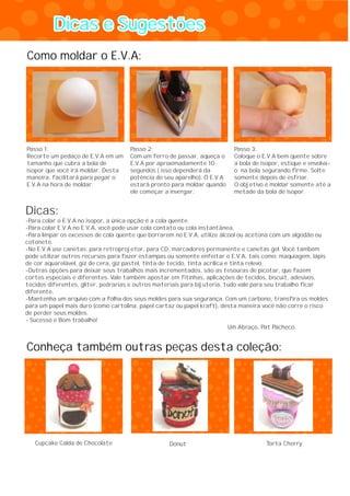 Dicas e SugestõesDicas e Sugestões
Passo 1:
Recorte um pedaço de E.V.A em um
tamanho que cubra a bola de
isopor que você irá moldar. Desta
maneira, facilitará para pegar o
E.V.A na hora de moldar.
Passo 2:
Com um ferro de passar, aqueça o
E.V.A por aproximadamente 10
segundos ( isso dependerá da
potência do seu aparelho). O E.V.A
estará pronto para moldar quando
ele começar a invergar.
Passo 3:
Coloque o E.V.A bem quente sobre
a bola de isopor, estique e envolva-
o na bola segurando firme. Solte
somente depois de esfriar.
O objetivo é moldar somente até a
metade da bola de isopor.
Cupcake Calda de Chocolate Donut Torta Cherry
Como moldar o E.V.A:
Conheça também outras peças desta coleção:
Dicas:
-Para colar o E.V.A no isopor, a única opção é a cola quente.
-Para colar E.V.A no E.V.A, você pode usar cola contato ou cola instantânea.
-Para limpar os excessos de cola quente que borrarem no E.V.A, utilize álcool ou acetona com um algodão ou
cotonete.
-No E.V.A use canetas: para retroprojetor, para CD, marcadores permanente e canetas gel. Você também
pode utilizar outros recursos para fazer estampas ou somente enfeitar o E.V.A, tais como: maquiagem, lápis
de cor aquarelável, giz de cera, giz pastel, tinta de tecido, tinta acrílica e tinta relevo.
-Outras opções para deixar seus trabalhos mais incrementados, são as tesouras de picotar, que fazem
cortes especiais e diferentes. Vale também apostar em fitinhas, aplicações de tecidos, biscuit, adesivos,
tecidos diferentes, gliter, pedrarias e outros materiais para bijuteria, tudo vale para seu trabalho ficar
diferente.
-Mantenha um arquivo com a folha dos seus moldes para sua segurança. Com um carbono, transfira os moldes
para um papel mais duro (como cartolina, papel cartaz ou papel kraft), desta maneira você não corre o risco
de perder seus moldes.
- Sucesso e Bom trabalho!
Um Abraço, Pat Pacheco.
 