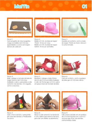 MuffinMuffin 0101
Passo 1:
Com um palito de churrasquinho,
risque os moldes no E.V.A nas
quantidades e cores correspon-
dentes de cada um.
Passo 2:
Molde o E.V.A. na bola de isopor
75mm: 1X na cor rosa.
Molde o E.V.A. na bola de isopor
50mm: 1X na cor vermelha.
Passo 3:
Usando um estilete, corte a bola
de isopor 75mm ao meio e descar-
te uma metade.
Passo 4:
Bolo: coloque a metade da bola de
isopor dentro do E.V.A rosa
moldado e cole-o, passando a cola
somente nas bordas. Em seguida,
corte o excesso.
Passo 5:
Bombom: coloque a bola 50mm
dentro do E.V.A vermelho moldado
e cole, de forma que o E.V.A. cubra
um pouco mais da metade da bola.
Passo 6:
Com um estilete, corte o pedaço
da bola que o E.V.A não cobriu.
Passo 7:
Cole o forro da lata, começando
por uma das bordas e finalizando
na outra.
Passo 8:
Passe a cola somente na borda do
E.V.A e dobre para dentro da lata,
para dar um melhor acabamento.
Passo 9:
Cole a base do bolo em um pedaço
de E.V.A da mesma cor e corte o
excesso que ficar nas bordas,
contornando a bola.
 