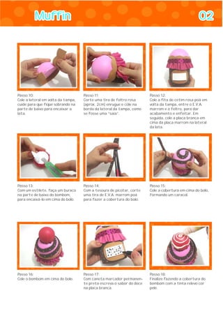 MuffinMuffin 0202
Passo 10:
Cole a lateral em volta da tampa,
cuide para que fique sobrando na
parte de baixo para encaixar a
lata.
Passo 11:
Corte uma tira de feltro rosa
(aprox. 2cm) enrugue e cole na
borda da lateral da tampa, como
se fosse uma “saia”.
Passo 12:
Cole a fita de cetim rosa poá em
volta da tampa, entre o E.V.A.
marrom e o feltro, para dar
acabamento e enfeitar. Em
seguida, cole a placa branca em
cima da placa marrom na lateral
da lata.
Passo 13:
Com um estilete, faça um buraco
na parte de baixo do bombom,
para encaixá-lo em cima do bolo.
Passo 14:
Com a tesoura de picotar, corte
uma tira de E.V.A. marrom poá
para fazer a cobertura do bolo.
Passo 15:
Cole a cobertura em cima do bolo,
formando um caracol.
Passo 16:
Cole o bombom em cima do bolo.
Passo 17:
Com caneta marcador permanen-
te preta escreva o sabor do doce
na placa branca.
Passo 18:
Finalize fazendo a cobertura do
bombom com a tinta relevo cor
pele.
 