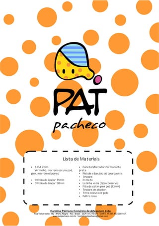 Lista de Materiais
?E.V.A 2mm:
Vermelho, marrom escuro poá,
pink, marrom e branco
?01 bola de isopor 75mm
?01 bola de isopor 50mm
?Caneta Marcador Permanente
preta
?Pistola e bastão de cola quente
?Tesoura
?Estilete
?Latinha vazia (tipo conserva)
?Fita de cetim pink poá (13mm)
?Tesoura de picotar
?Tinta relevo cor pele
?Feltro rosa
Caroline Pacheco Comércio de Artesanato Ltda.
Rua Victor Issler, 162 - Porto Alegre - RS - Brasil - CEP: 91.770-070 / CNPJ: 11.637.437/0001-57
www.patpacheco.com.br / contatopatpacheco@gmail.com
 