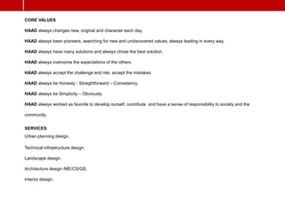 CORE VALUES
HAAD always changes new, original and character each day.
HAAD always been pioneers, searching for new and undiscovered values, always leading in every way.
HAAD always have many solutions and always chose the best solution.
HAAD always overcome the expectations of the others.
HAAD always accept the challenge and risk, accept the mistakes.
HAAD always be Honesty - Straightforward – Consistency.
HAAD always be Simplicity – Obviously.
HAAD always worked as favorite to develop ourself, contribute and have a sense of responsibility to society and the
community.
SERVICES
Urban planning design.
Technical infrastructure design.
Landscape design.
Architecture design /ME/CS/QS.
Interior design.
 