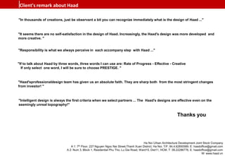 "In thousands of creations, just be observant a bit you can recognize immediately what is the design of Haad ..."
"It seems there are no self-satisfaction in the design of Haad. Increasingly, the Haad's design was more developed and
more creative. "
"Responsibility is what we always perceive in each accompany step with Haad ..."
"If to talk about Haad by three words, three words I can use are: Rate of Progress - Effective - Creative
If only select one word, I will be sure to choose PRESTIGE. "
"Haad'sprofessionaldesign team has given us an absolute faith. They are sharp both from the most stringent changes
from investor! "
"Intelligent design is always the first criteria when we select partners ... The Haad's designs are effective even on the
seemingly unreal topography!"
Thanks you
Client's remark about Haad
Ha Noi Urban Architecture Development Joint Stock Company
A 1: 7th Floor, 227 Nguyen Ngoc Nai Street,Thanh Xuan District, Ha Noi. T/F: 84.4.62850589. E: haadoffice@gmail.com
A 2: Num 3, Block 1, Residential Phu Tho, Lu Gia Road, Ward15, Dist11, HCM. T: 08.22286776. E: haadoffice@gmail.com
W: www.haad.vn
 