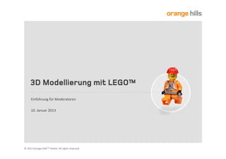 Serious	
  Play:	
  3D	
  Modellierung	
  mit	
  LEGO™	
  
Einführung	
  für	
  Moderatoren	
  und	
  Berater	
  |	
  Dr.	
  Bernhard	
  Doll	
  |	
  doll@orangehills.de	
  
München	
  |	
  01.	
  Oktober	
  2013	
  

UNTERNEHMENSBERATUNG	
  UND	
  COACHING	
  
©	
  Copyright	
  by	
  Orange	
  Hills	
  GmbH.	
  All	
  rights	
  reserved.	
  

 