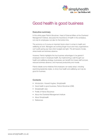 Good health is good business

                         Executive summary
                         In this white paper Patrick Woodman, Head of External Affairs at the Chartered
                         Management Institute, discusses the importance of health in the workplace,
                         not only for employees, but also for the bottom line.

                         The economy is of course an important factor when it comes to health and
                         wellbeing at work. Managers are working longer hours and many organisations
                         can’t justify giving pay rises when budgets are tight. This all impacts morale,
                         stress levels and sickness absence.

                         However, Patrick highlights the true business advantages to be gained if
                         employers invest in employee health. By implementing a well thought out
                         health and wellbeing strategy, businesses can benefit from lower staff turnover,
                         reduced sickness absence, and improved productivity and morale.

                         Patrick details some initiatives that employers can easily adopt, including
                         examining leadership styles, to show how health and wellbeing can truly be
                         good for business.




                         Contents
                         •	 Introduction, Howard Hughes, Simplyhealth
                         •	 Good health is good business, Patrick Woodman (CMI)
                         •	 Simplyhealth view
                         •	 Profile of Patrick Woodman
                         •	 About the Chartered Management Institute
                         •	 About Simplyhealth
                         •	 References




www.simplyhealth.co.uk
 