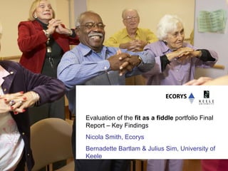 Evaluation of the fit as a fiddle portfolio Final
Report – Key Findings
Nicola Smith, Ecorys
Bernadette Bartlam & Julius Sim, University of
Keele
 