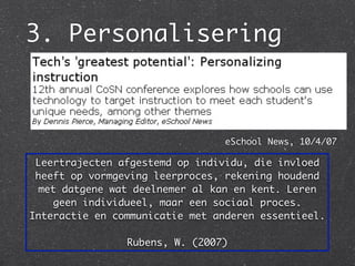 3. Personalisering



                                 eSchool News, 10/4/07

 Leertrajecten afgestemd op individu, die invloed
 heeft op vormgeving leerproces, rekening houdend
 met datgene wat deelnemer al kan en kent. Leren
    geen individueel, maar een sociaal proces.
Interactie en communicatie met anderen essentieel.

                Rubens, W. (2007)
 
