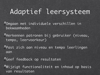 Adaptief leersysteem
Omgaan met individuele verschillen in
bekwaamheden

Herkennen patronen bij gebruiker (niveau,
tempo, leervoorkeur)

Past zich aan niveau en tempo leerlingen
aan

Geef feedback op resultaten

Wijzigt functionaliteit en inhoud op basis
van resultaten
 