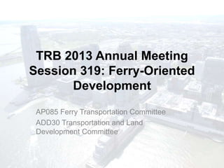 TRB 2013 Annual Meeting
Session 319: Ferry-Oriented
       Development
 AP085 Ferry Transportation Committee
 ADD30 Transportation and Land
 Development Committee
 