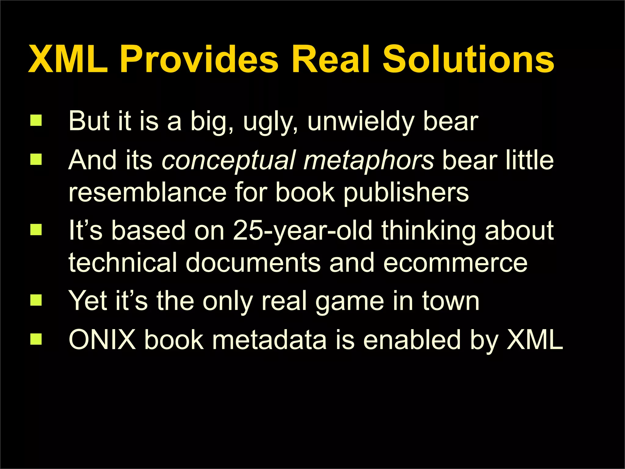 XML Provides Real Solutions
n   But it is a big, ugly, unwieldy bear
n   And its conceptual metaphors bear little
     resemblance for book publishers
n   It’s based on 25-year-old thinking about
     technical documents and ecommerce
n   Yet it’s the only real game in town
n   ONIX book metadata is enabled by XML
 