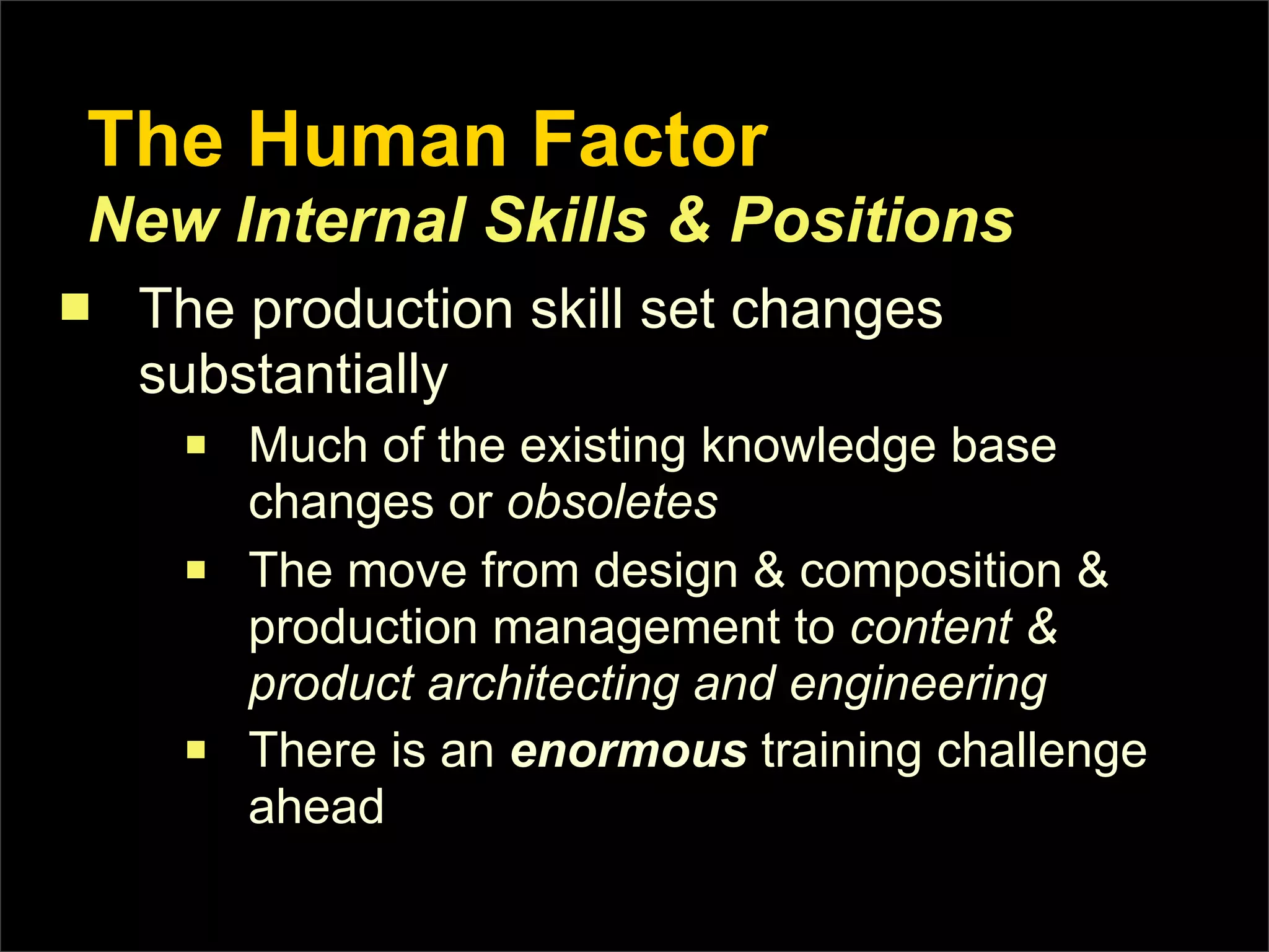 The Human Factor
 New Internal Skills & Positions
n   The production skill set changes
     substantially
      n   Much of the existing knowledge base
           changes or obsoletes
      n   The move from design & composition &
           production management to content &
           product architecting and engineering
      n   There is an enormous training challenge
           ahead
 