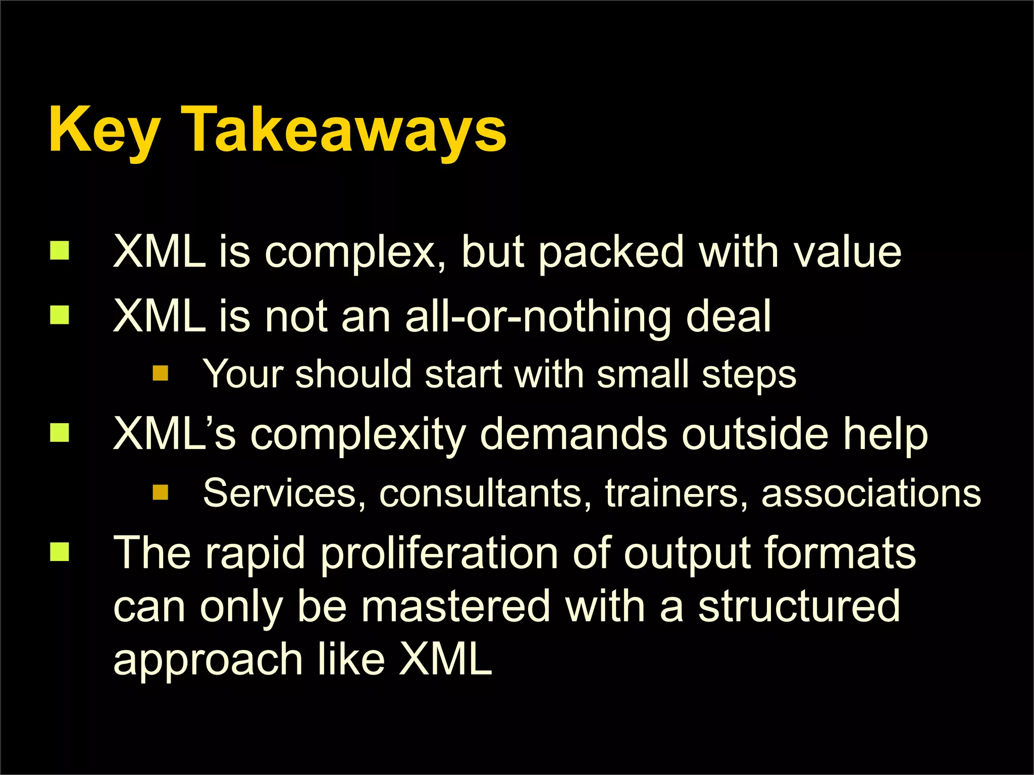 Key Takeaways
n   XML is complex, but packed with value
n   XML is not an all-or-nothing deal
      n   Your should start with small steps
n   XML’s complexity demands outside help
      n   Services, consultants, trainers, associations
n   The rapid proliferation of output formats
     can only be mastered with a structured
     approach like XML
 
