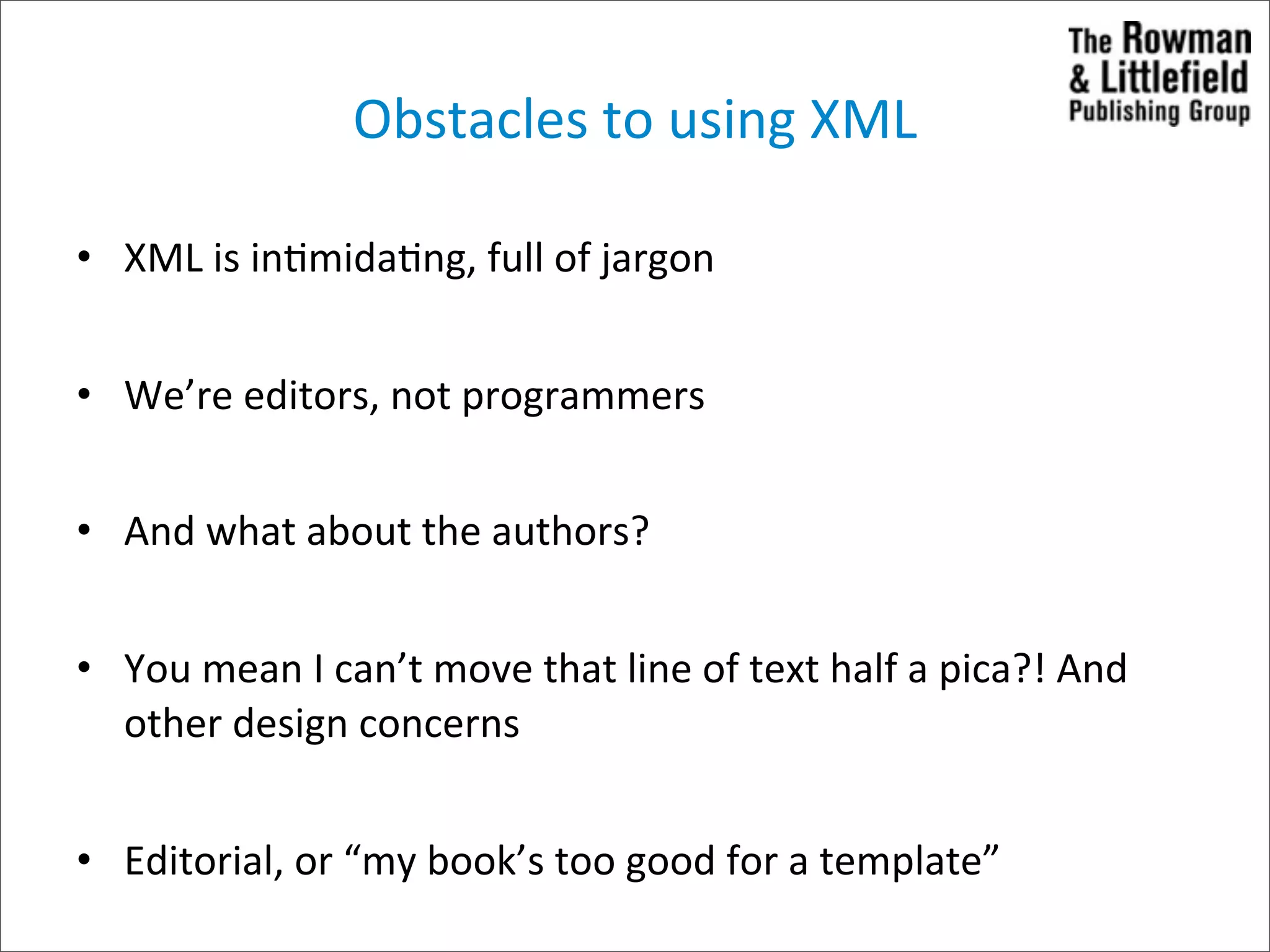 Obstacles	
  to	
  using	
  XML

• XML	
  is	
  in>mida>ng,	
  full	
  of	
  jargon


• We’re	
  editors,	
  not	
  programmers


• And	
  what	
  about	
  the	
  authors?


• You	
  mean	
  I	
  can’t	
  move	
  that	
  line	
  of	
  text	
  half	
  a	
  pica?!	
  And	
  
  other	
  design	
  concerns


• Editorial,	
  or	
  “my	
  book’s	
  too	
  good	
  for	
  a	
  template”
 