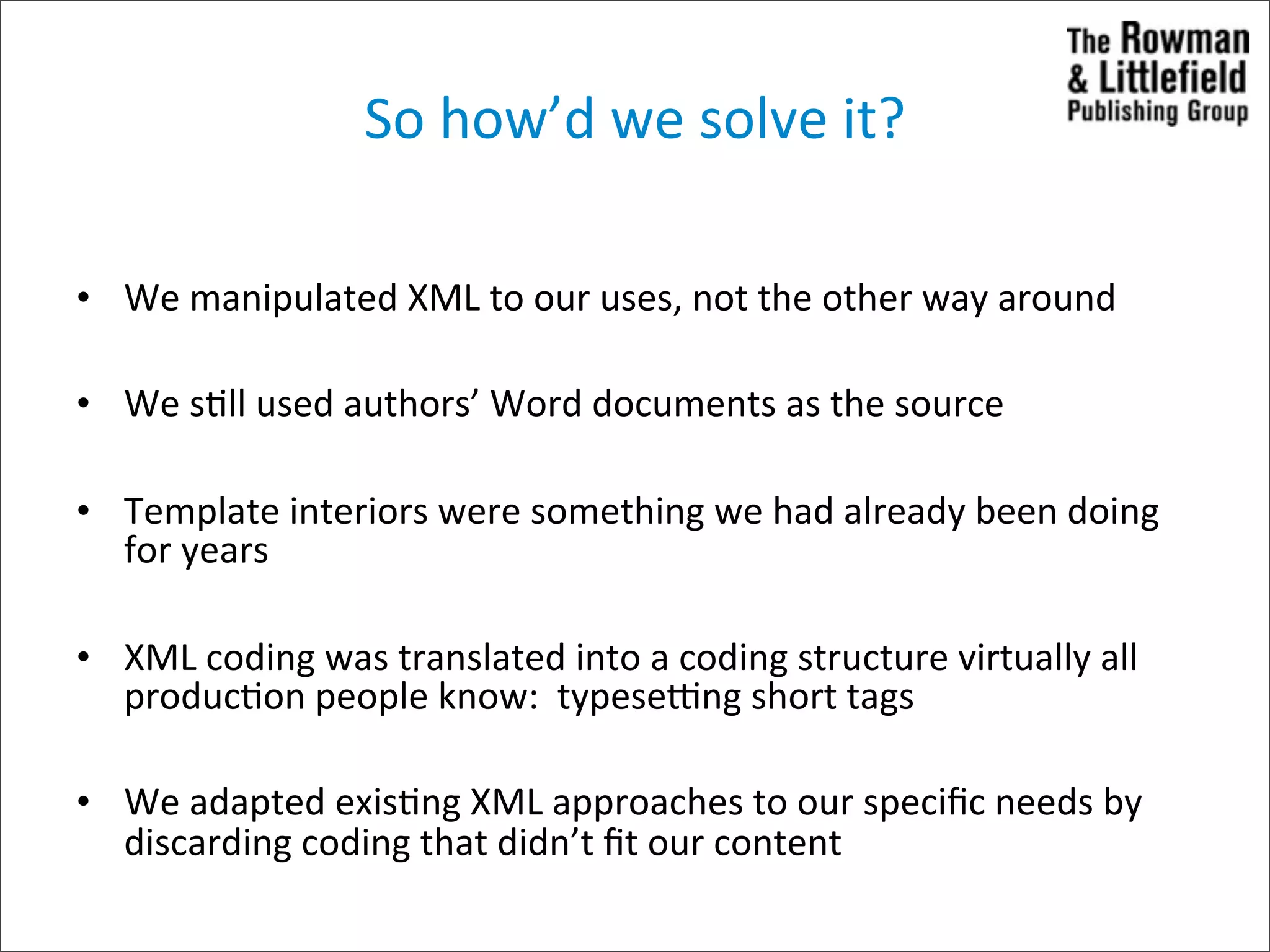 So	
  how’d	
  we	
  solve	
  it?

• We	
  manipulated	
  XML	
  to	
  our	
  uses,	
  not	
  the	
  other	
  way	
  around

• We	
  s>ll	
  used	
  authors’	
  Word	
  documents	
  as	
  the	
  source

• Template	
  interiors	
  were	
  something	
  we	
  had	
  already	
  been	
  doing	
  
  for	
  years

• XML	
  coding	
  was	
  translated	
  into	
  a	
  coding	
  structure	
  virtually	
  all	
  
  produc>on	
  people	
  know:	
  	
  typeseung	
  short	
  tags

• We	
  adapted	
  exis>ng	
  XML	
  approaches	
  to	
  our	
  speciﬁc	
  needs	
  by	
  
  discarding	
  coding	
  that	
  didn’t	
  ﬁt	
  our	
  content
 