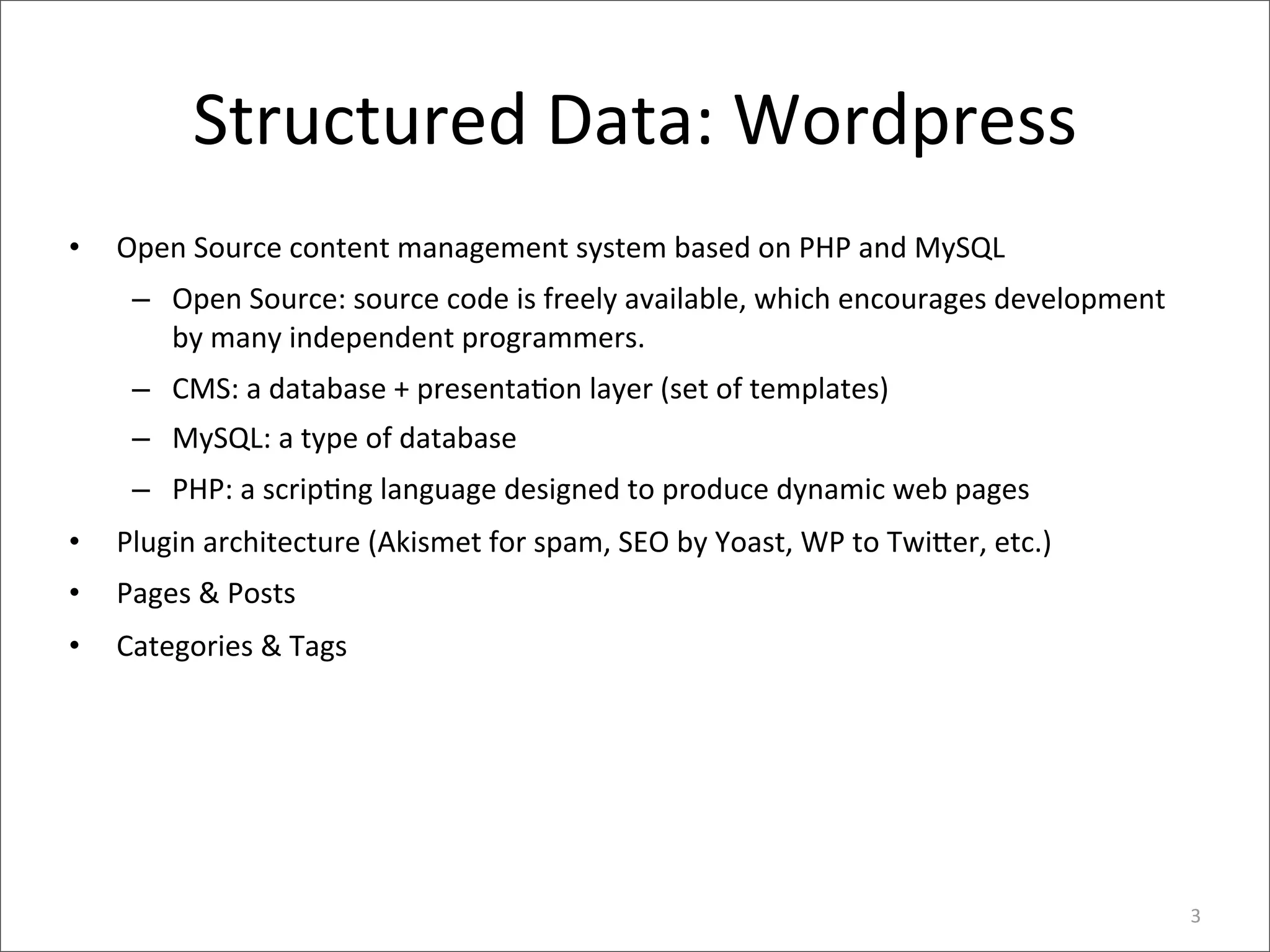 Structured	
  Data:	
  Wordpress
•   Open	
  Source	
  content	
  management	
  system	
  based	
  on	
  PHP	
  and	
  MySQL
     – Open	
  Source:	
  source	
  code	
  is	
  freely	
  available,	
  which	
  encourages	
  development	
  
       by	
  many	
  independent	
  programmers.	
  
     – CMS:	
  a	
  database	
  +	
  presenta>on	
  layer	
  (set	
  of	
  templates)
     – MySQL:	
  a	
  type	
  of	
  database
     – PHP:	
  a	
  scrip>ng	
  language	
  designed	
  to	
  produce	
  dynamic	
  web	
  pages
•   Plugin	
  architecture	
  (Akismet	
  for	
  spam,	
  SEO	
  by	
  Yoast,	
  WP	
  to	
  Twi8er,	
  etc.)
•   Pages	
  &	
  Posts
•   Categories	
  &	
  Tags




                                                                                                                   3
 