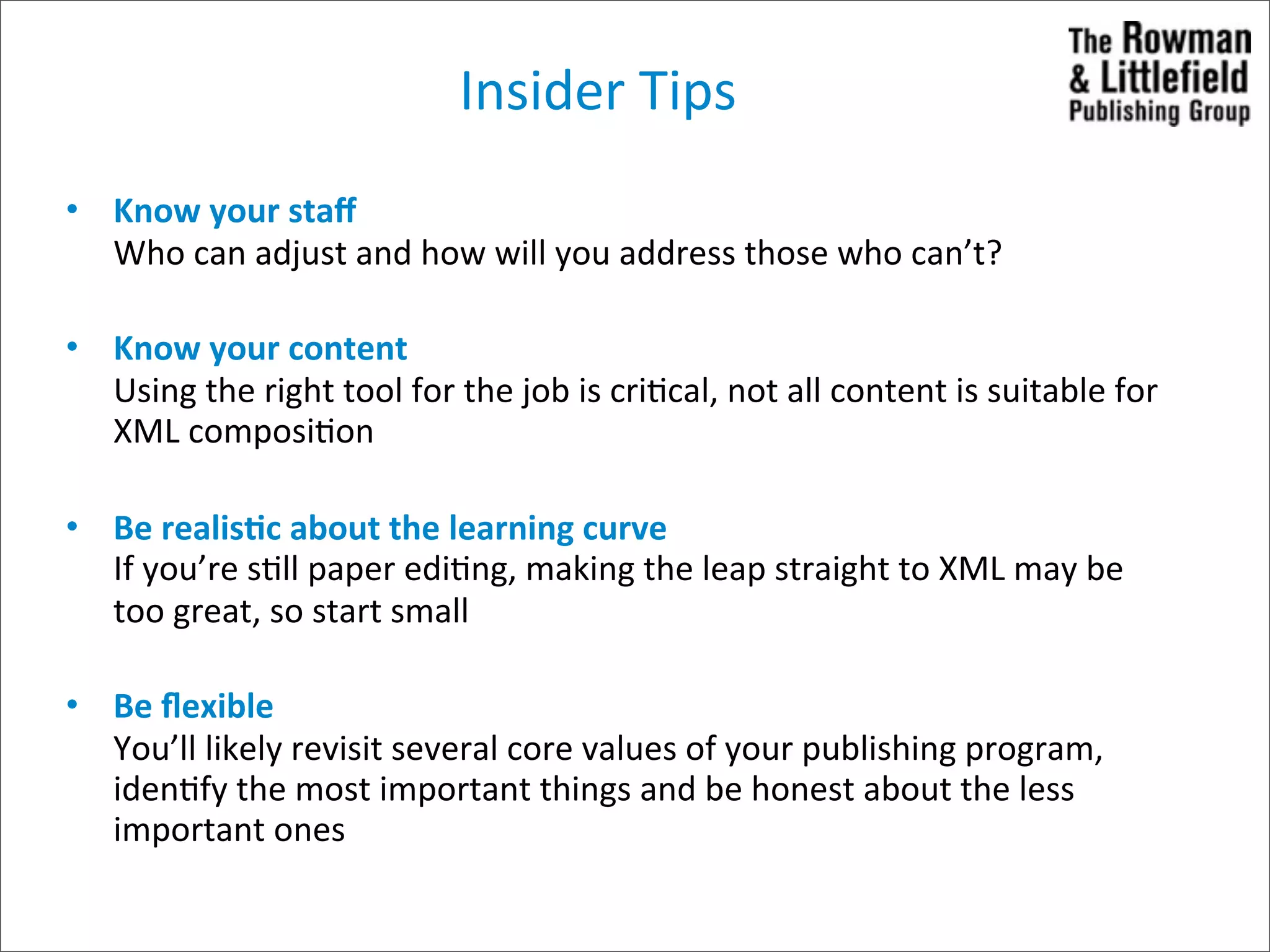 Insider	
  Tips
• Know	
  your	
  staﬀ
  Who	
  can	
  adjust	
  and	
  how	
  will	
  you	
  address	
  those	
  who	
  can’t?

• Know	
  your	
  content
  Using	
  the	
  right	
  tool	
  for	
  the	
  job	
  is	
  cri>cal,	
  not	
  all	
  content	
  is	
  suitable	
  for	
  
  XML	
  composi>on

• Be	
  realisCc	
  about	
  the	
  learning	
  curve
  If	
  you’re	
  s>ll	
  paper	
  edi>ng,	
  making	
  the	
  leap	
  straight	
  to	
  XML	
  may	
  be	
  
  too	
  great,	
  so	
  start	
  small

• Be	
  ﬂexible
  You’ll	
  likely	
  revisit	
  several	
  core	
  values	
  of	
  your	
  publishing	
  program,	
  
  iden>fy	
  the	
  most	
  important	
  things	
  and	
  be	
  honest	
  about	
  the	
  less	
  
  important	
  ones
 