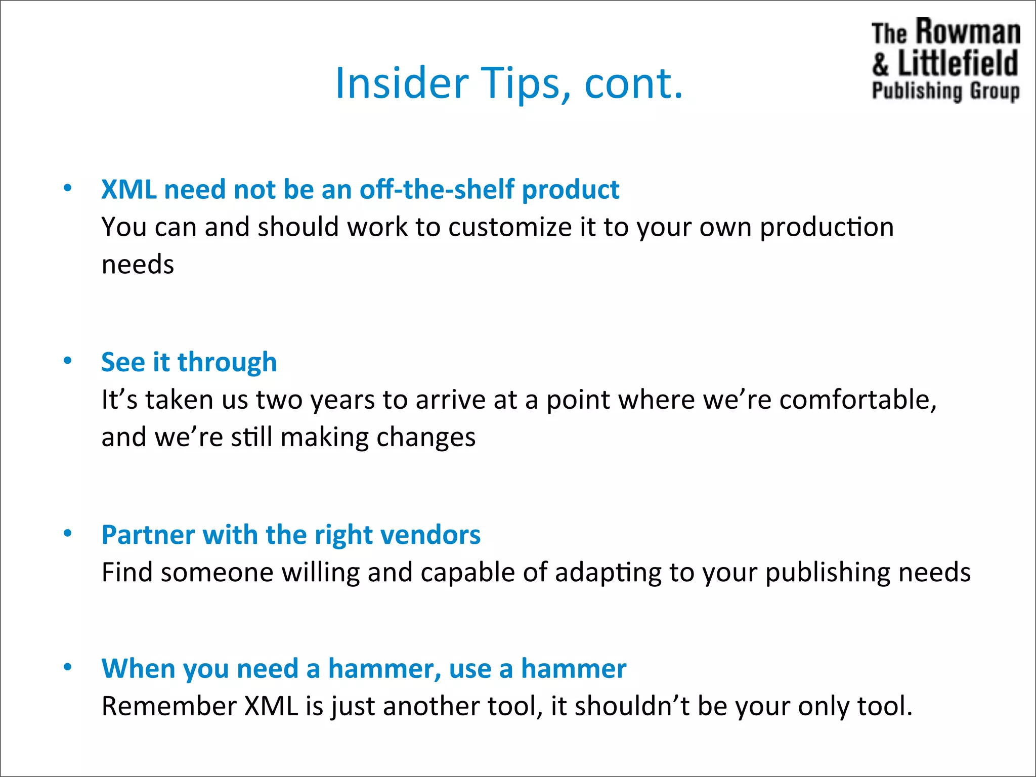 Insider	
  Tips,	
  cont.

• XML	
  need	
  not	
  be	
  an	
  oﬀ-­‐the-­‐shelf	
  product
  You	
  can	
  and	
  should	
  work	
  to	
  customize	
  it	
  to	
  your	
  own	
  produc>on	
  
  needs


• See	
  it	
  through
  It’s	
  taken	
  us	
  two	
  years	
  to	
  arrive	
  at	
  a	
  point	
  where	
  we’re	
  comfortable,	
  
  and	
  we’re	
  s>ll	
  making	
  changes


• Partner	
  with	
  the	
  right	
  vendors
  Find	
  someone	
  willing	
  and	
  capable	
  of	
  adap>ng	
  to	
  your	
  publishing	
  needs


• When	
  you	
  need	
  a	
  hammer,	
  use	
  a	
  hammer
  Remember	
  XML	
  is	
  just	
  another	
  tool,	
  it	
  shouldn’t	
  be	
  your	
  only	
  tool.	
  
 