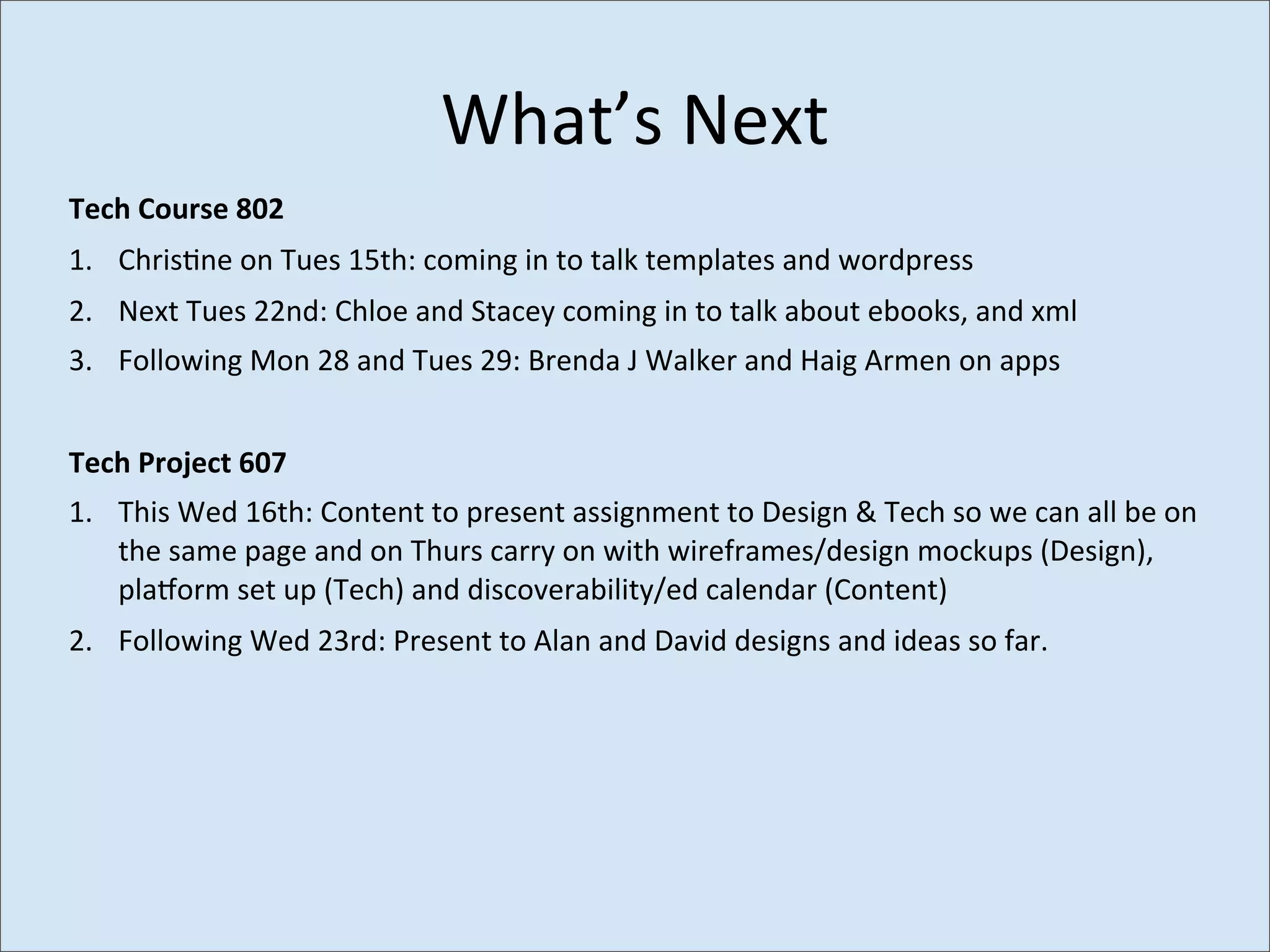 What’s	
  Next
Tech	
  Course	
  802
1. Chris>ne	
  on	
  Tues	
  15th:	
  coming	
  in	
  to	
  talk	
  templates	
  and	
  wordpress
2. Next	
  Tues	
  22nd:	
  Chloe	
  and	
  Stacey	
  coming	
  in	
  to	
  talk	
  about	
  ebooks,	
  and	
  xml
3. Following	
  Mon	
  28	
  and	
  Tues	
  29:	
  Brenda	
  J	
  Walker	
  and	
  Haig	
  Armen	
  on	
  apps


Tech	
  Project	
  607
1. This	
  Wed	
  16th:	
  Content	
  to	
  present	
  assignment	
  to	
  Design	
  &	
  Tech	
  so	
  we	
  can	
  all	
  be	
  on	
  
   the	
  same	
  page	
  and	
  on	
  Thurs	
  carry	
  on	
  with	
  wireframes/design	
  mockups	
  (Design),	
  
   plaworm	
  set	
  up	
  (Tech)	
  and	
  discoverability/ed	
  calendar	
  (Content)
2. Following	
  Wed	
  23rd:	
  Present	
  to	
  Alan	
  and	
  David	
  designs	
  and	
  ideas	
  so	
  far.	
  
 