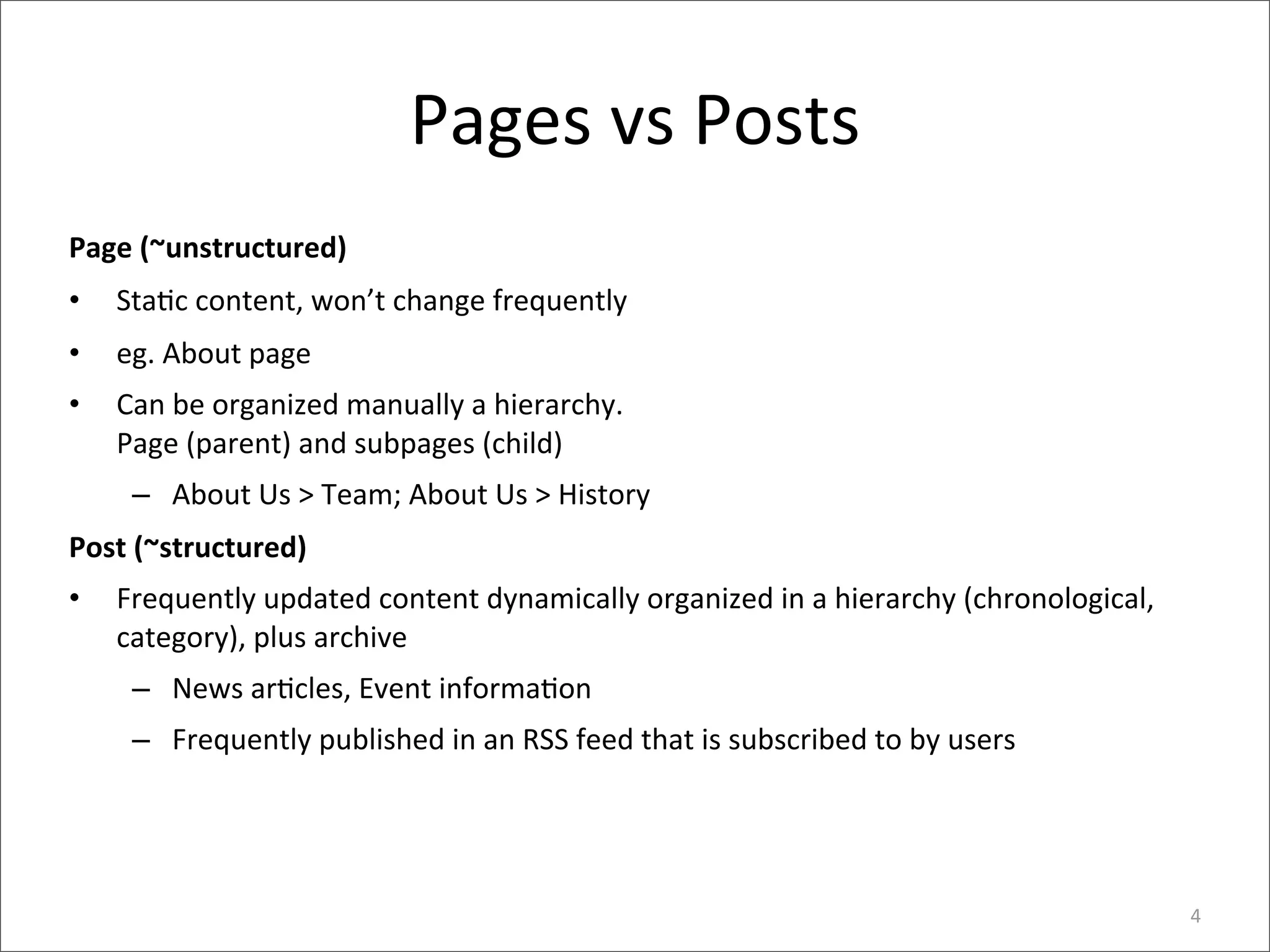 Pages	
  vs	
  Posts
Page	
  (~unstructured)
•   Sta>c	
  content,	
  won’t	
  change	
  frequently
•   eg.	
  About	
  page
•   Can	
  be	
  organized	
  manually	
  a	
  hierarchy.	
  
    Page	
  (parent)	
  and	
  subpages	
  (child)
     – About	
  Us	
  >	
  Team;	
  About	
  Us	
  >	
  History
Post	
  (~structured)
•   Frequently	
  updated	
  content	
  dynamically	
  organized	
  in	
  a	
  hierarchy	
  (chronological,	
  
    category),	
  plus	
  archive
     – News	
  ar>cles,	
  Event	
  informa>on
     – Frequently	
  published	
  in	
  an	
  RSS	
  feed	
  that	
  is	
  subscribed	
  to	
  by	
  users




                                                                                                                  4
 