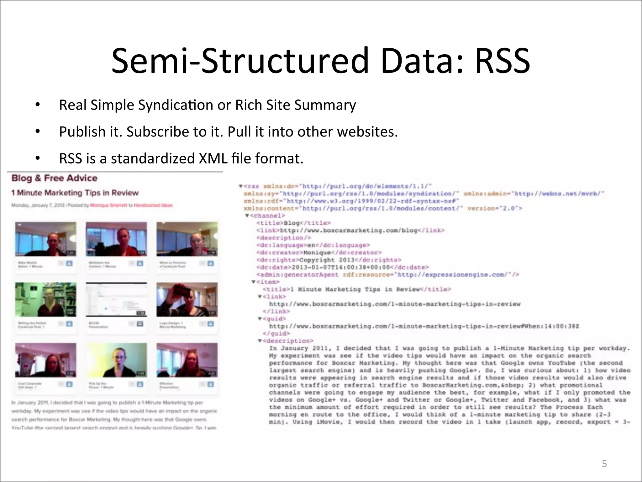 Semi-­‐Structured	
  Data:	
  RSS
•   Real	
  Simple	
  Syndica>on	
  or	
  Rich	
  Site	
  Summary
•   Publish	
  it.	
  Subscribe	
  to	
  it.	
  Pull	
  it	
  into	
  other	
  websites.	
  
•   RSS	
  is	
  a	
  standardized	
  XML	
  ﬁle	
  format.




                                                                                               5
 